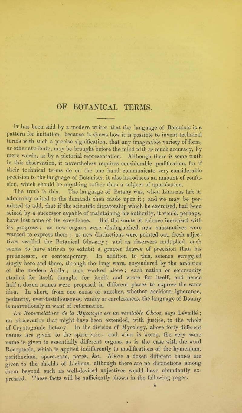 OF BOTANICAL TERMS. It has been said by a modern writer that the language of Botanists is a pattern for imitation, because it shows how it is possible to invent technical terms with such a precise signification, that any imaginable variety of form, or other attribute, may be brought before the mind with as much accuracy, by mere words, as by a pictorial representation. Although there is some truth in this observation, it nevertheless requires considerable qualification, for if their technical terms do on the one hand communicate very considerable precision to the language of Botanists, it also introduces an amount of confu- sion, which should be anything rather than a subject of approbation. The truth is this. The language of Botany was, when Linuceus left it, admirably suited to the demands then made upon it; and we may be per- mitted to add, that if the scientific dictatorship which he exercised, had been seized by a successor capable of maintaining his authority, it would, perhaps, have lost none of its excellence. But the wants of science increased with its progress ; as new organs were distinguished, new substantives were wanted to express them ; as new distinctions were pointed out, fresh adjec- tives swelled the Botanical Glossary ; and as observers multiplied, each seems to have striven to exhibit a greater degree of precision than his predecessor, or contemporary. In addition to this, science struggled singly here and there, through the long wars, engendered by the ambition of the modern Attila ; men worked alone ; each nation or community studied for itself, thought for itself, and wrote for itself, and hence half a dozen names were proposed in different places to express the same idea. In short, from one cause or another, whether accident, ignorance, pedantry, over-fastidiousness, vanity or carelessness, the language of Botany is marvellously in want of reformation. La Nomenclature de la Mycologie est un veritable Chaos, says Leveille ; an observation that might have been extended, with justice, to the whole of Cryptogamic Botany. In the division of Mycology, above forty diff'erent names are given to the spore-case ; and what is wors^, the very same name is given to essentially ditferent organs, as is the case with the word Receptacle, which is applied indifi'erently to modifications of the hymcnium, perithecium, spore-case, pores, <fec. Above a dozen diff'erent names are given to the shields of Lichens, although there are no distinctions among them beyond such as well-devised adjectives would have abundantly ex- pressed. These facts will be suflSciently shown in the following pages. h