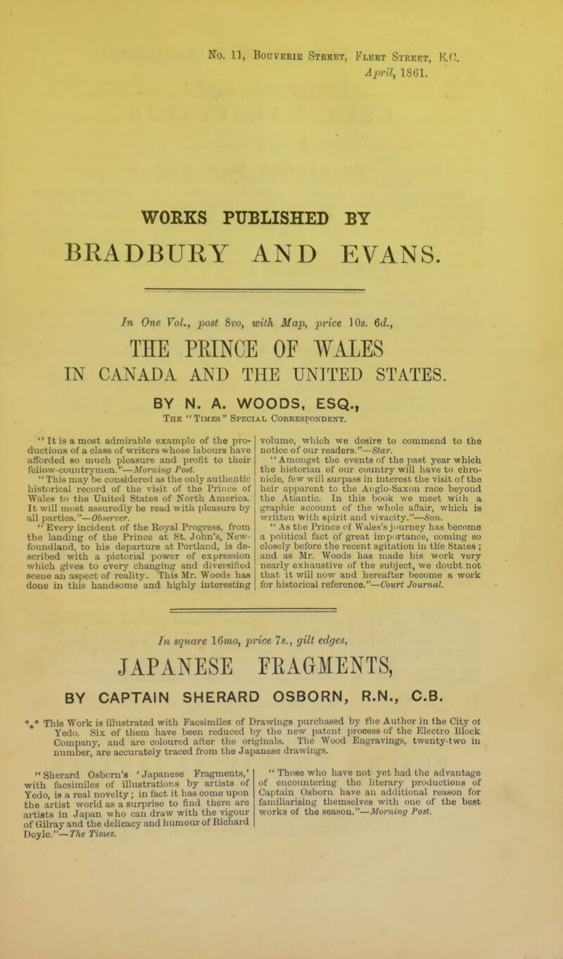 April, 18G1. WORKS PUBLISHED BY BRADBURY AND EVANS. In One Vol., post 8vo, with Map, price 10s. Qd., THE PEINCE OF WALES IN CANADA AND THE UNITED STATES. BY N. A. WOODS, ESQ., The Times Special Correspondent.  It is a most admirable example of the pro- ductions of a class of writers whose laboui-s have afforded so much pleasure and profit to their fellow-countrymen.—Morning Post. This may be considered as the only authentic historical record of the visit of the Prince of Wales to the United States of North America. It will most assuredly be read with pleasure by all parties.—Obsei-ver.  Every incident of the Royal Progi-ess, from the landing of the Prince at St. John's, New- foundland, to his departure at Portland, is de- scribed with a pictorial power of expression which gives to every changing and diversified scene an .ispect of reality. This Mr. Woods has done in this handsome and highly interesting volume, which we desire to commend to the notice of our readers.—Star. Amongst the events of the past year which the historian of our country will have to chro- nicle, few will surpass in interest the visit of the heir apparent to the Anglo-Saxon race beyond the Atlantic. In this book we meet with a graphic account of the whole affair, which is written with spirit and vivacity.—Stin.  As the Prince of Wales's jimrney has become a political fact of great impurtanee, coming so closely before the recent agitation in the States ; and as Mr. Woods has made his work very nearly exhaustive of the subject, we doubt not that it will now and hereafter become a work for historical reference.—Court Journal. In square 16mo, price 7s., gilt edges, JAPANESE FRAGMENTS, BY CAPTAIN SHERARD OSBORN, R.N., C.B. *,* This Work is illustrated with Facsimiles of Drawngs purchased by the Author in the City ot Yedo. Six of them have been reduced by the new patent process of the Electro Block Company, and are coloured after the originals. The Wood Engravings, twenty-two in number, are accurately traced from the Japanese drawings. Sherard Osbom's 'Japanese Fragments,' with facsimiles of illustrations by artists of Tedo, is a real novelty; in fact it has come upon the artist world as a surpri.se to find there are artists in Japan who can draw with the vigour of Gilray and the delicacy and humour of Richard Doyle.—TAe Times.  Those who have not yet had the advantage of encountering the literary productions of Captain Osborn have an additional reason for familiarising themselves with one of the best works of the season.—Morning Post.