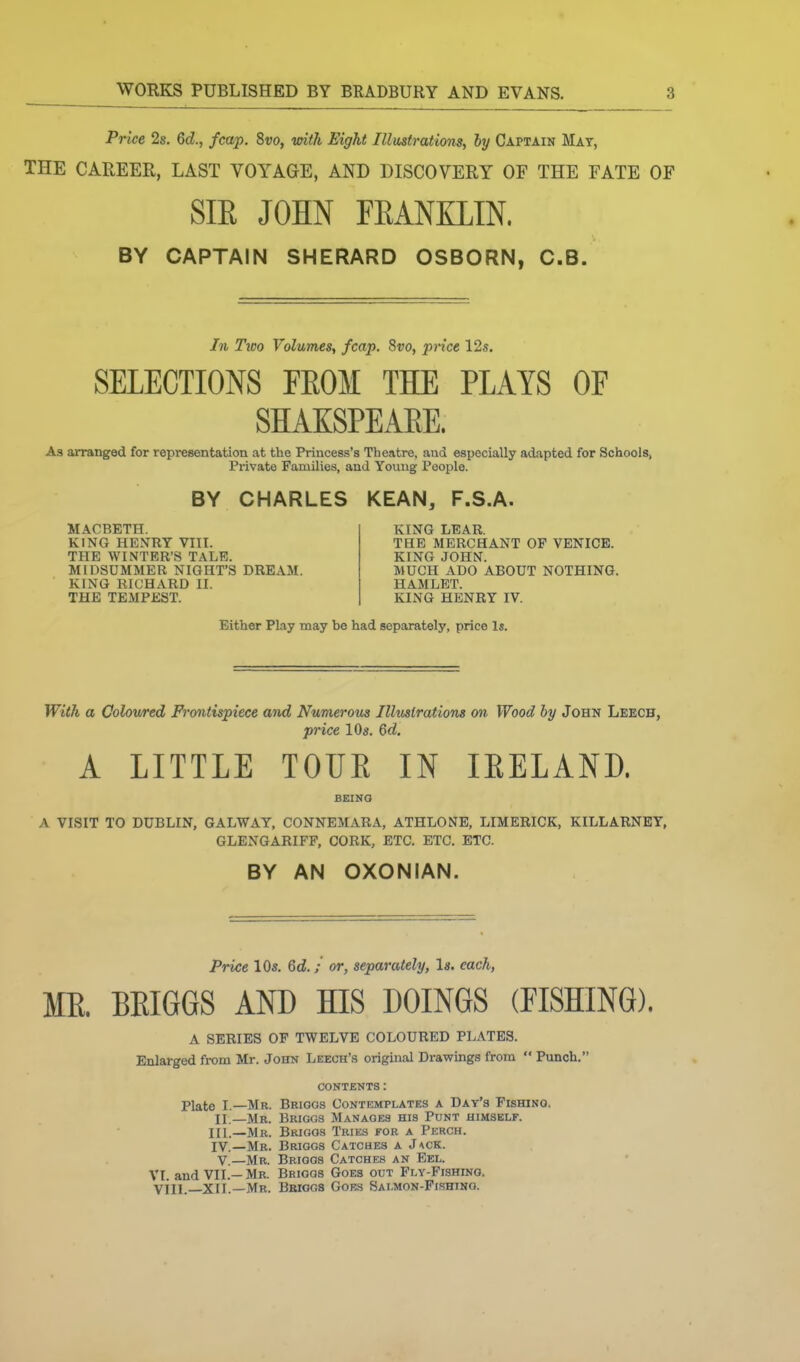 Price 2s. 6d., /cap, Svo, vnth Eight IllustratioTis, by Captain Mat, THE CAREER, LAST VOYAGE, AND DISCOVERY OF THE FATE OF SIE JOHN FEANXLIN. BY CAPTAIN SHERARD OSBORN, C.B. In TiDo Volumes, fcap. Svo, piice 12s. SELECTIONS FEOM THE PLAYS OF SHAKSPEAEE. As arranged for representation at the Princess's Theatre, and especially adapted for Schools, Private Families, and Young People. BY CHARLES KEAN, F.S.A. MACBETH. KING HENRY VIII. THE WINTER'S TALE. MIDSUMMER NIGHT'S DREAM. KING RICHARD II. THE TEMPEST. KING LEAR. THE MERCHANT OF VENICE. KING JOHN. MUCH ADO ABOUT NOTHING. HAMLET. KING HENRY IV. Either Play may be had separately, price Is. With a Colowed Frontispiece and Numerous Illuslrations on Wood by John Leech, price lOg. 6d. A LITTLE TOUR IN lEELAND. BEING A VISIT TO DUBLIN, GALWAY, CONNEMARA, ATHLONB, LIMERICK, KILLARNEY, GLENGARIFF, CORK, ETC. ETC. ETC. BY AN OXONIAN. Price 10s. 6d.; or, separately, Is. each, ME. BEIGGS AND HIS DOINGS (FISHING). A SERIES OF TWELVE COLOURED PLATES. Enlarged from Mr. John Leech's original Drawings from Punch. CONTENTS: Plate I.—Mr. Brioos Contemplates a Day's Fishing. II.—Mr. Briggs Manages his Punt himself. III. —Mr. Briggs Tries for a Perch. IV. —Mr. Briggs Catches a J\ck. v.—Mr. Briggs Catches an Eel. VI and VII.—Mb. Briggs Goes out Fly-Fishing. vill —XII.—Mr. Bbiggs Gobs Salmon-Fishing.