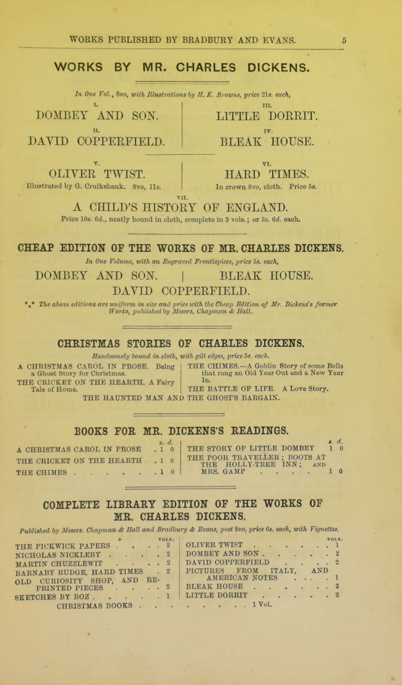 WORKS BY MR. CHARLES DICKENS. In One Vol., 8vo, with Illustrations by H. K. Browne, price 21«. each. DOMBEY AND SON. n. DAVID COPPERFIELD. III. LITTLE DORRIT. IV. BLEAK HOUSE. V. OLIVER TIVIST. Illustrated by G. Cruikshank. 8vo, lis. VI. HARD TIMES. In crown Svo, cloth. Price 5s. VII. A CHILD'S HISTORY OF ENGLAND. Price 104. 6d., neatly bound in cloth, complete in 3 vols.; or 3s. 6d. each. CHEAP EDITION OF THE WORKS OF MR. CHARLES DICKENS. In One Volume, with an Engraved Frontispiece, price hs. each. DOMBEY AND SON. BLEAK HOUSE. DAVID COPPERFIELD. •„* The above editions are uniform in size and price-with the Cheap Edition of Mr. Dickens's former Works, published by 3Iessrs. Chapman <& Hall. CHRISTMAS STORIES OF CHARLES DICKENS. Handsomely bound in cloth, with gilt edges, price 5«. each. A CHRISTMAS CAROL IN PROSE. Being a Ghost Story for Christmas. THE CRICKET ON THE HEARTH. A Fairy Tale of Home. THE CHIMES.—A Goblin Story of some Bells that rang an Old Year Out and a New Year In. THE BATTLE OP LIFE. A Love Story. THE HAUNTED MAN AND THE GHOST'S BARGAIN. BOOKS FOR MR. DICKENS'S READINGS. s. d. A CHRISTMAS CAROL IN PROSE . 1 0 THE CRICKET ON THE HEARTH ,10 THE CHIMES 10 I. d. THE STORY OF LITTLE DOMBEY 1 0 THE POOR TRAVELLER; BOOTS AT THE HOLLY-TREE INN ; and MRS. GAMP .... 10 COMPLETE LIBRARY EDITION OF THE WORKS OF MR. CHARLES DICKENS. Published by Messrs. CJiapman <fc Hall and Bradbury & Evans, post Svo, price 6s. each, with Vignettes. • VOLS. THE PICKWICK PAPERS . . . . 2 NICHOLAS NICKLEBY .... 2 MARTIN CHUZZLEWIT . . . 2 BARNABY RUDGE, HARD TIMES . 2 OLD CURIOSITY SHOP, AND RE- PRINTED PIECES . . . 2 SKETCHES BY BOZ 1 OLIVER TWIST 1 DOMBEY AND SON 2 DAVID COPPERFIELD . . . . 2 PICTURES FROM ITALY, AND AMERICAN NOTES ... .1 BLEAK HOUSE 2 LITTLE DORRIT S CHRISTMAS BOOKS 1 Vol.