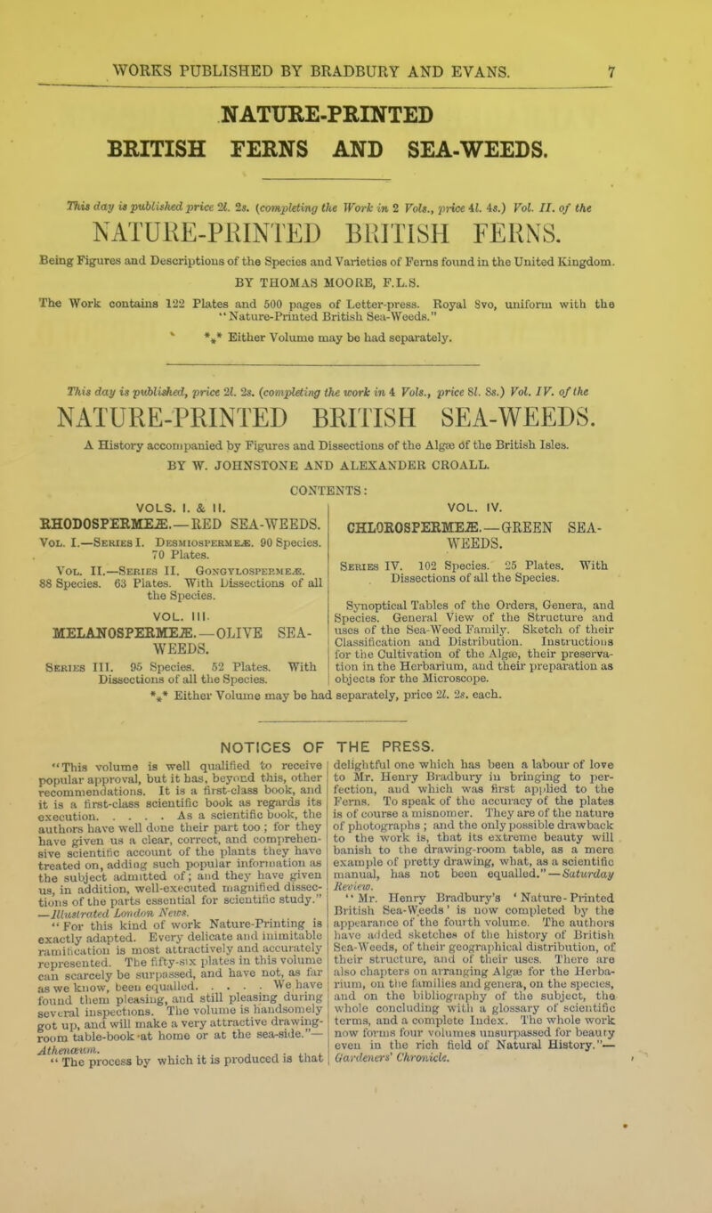 NATURE-PRINTED BRITISH FERNS AND SEA-WEEDS. 3%w day u published price 11. 2s. {completing the Work in 2 Vols., )»-ice 4J. 4s.) Vol. II. of the NATUKE-PRINTED BRITISH FERNS. Being Figures and Descriptions of the Species and Varieties of Ferns found in the United Kingdom. BY THOMAS MOORE, F.L.S. The Work contains 122 Plates and 500 pages of Letter-press. Royal Svo, uniform with the Nature-Printed British Sea-Weeds. *■ *,* Either Volume may be had separately. This day is pwbJisfted, price 21. 2s. (completing the work in 4 Vols., price SI. 8s.) Vol. IV. of the NATURE-PRINTED BRITISH SEA-WEEDS. A History accompanied by Figures and Dissections of the Algaa df the British Isles. BY W. JOHNSTONE AND ALEXANDER CROALL. CONTENTS : VOLS. I. & II. EHODOSPERME.E.—RED SEA-WEEDS. Vol. I.—Series I. Desmiospermejs. 90 Species. 70 Plates. Vol. II.—Series II. GoNGYLOsPEP.MEiE. 88 Species. 63 Plates. With Lissections of all the Species. VOL. Ill- MELANOSPEIlME.ffi.—OLIVE SEA- WEEDS. Series III. 9.0 Species. 52 Plates. With Dissections of all the Species. •»* Either Volume may be had VOL. IV. CHLOROSPEIlME.ffi. —GREEN SEA- WEEDS. Series IV. 102 Species. 25 Plates. With Dissections of all the Species. Synoptical Tables of the Orders, Genera, and Species. General View of the Structure and uses of the Sea-Weed Family. Sketch of their Classification and Distribution. Instructions for tlie Cultivation of the Alga3, their preserva- tion in the Herbarium, and their preparation as objects for the Microscope. separately, price 21. 2s. each. NOTICES OF This volume is well qualified to receive j popular approval, but it has, beyond this, other ! recommendations. It is a first-class book, and it is a first-class scientific book as regards its execution Asa scientific book, the authors have well done tlieir part too ; for they have given us a clear, correct, and comprehen- sive scientitic account of the plants they have treated on, adding such popular information as the subject admitted of; and they have given us, in addition, well-executed magnified dissec- tions of the parts essential for scientific study. —lUuslrated Lmidon Neios.  For this kind of work Nature-Printing is exactly adapted. Every delicate and inimitable ramit.cation is most attractively and accurately represented. The fifty-six plates in this volunie can scarcely be surpassed, and have not, as far as we know, been equalled We have found them pleasing, and still pleasing during several inspections. The volume is handsomely got up, and will make a very attractive drawing- room table-book-at home or at the sea-side.— Atheiicewii. i • i., t  The process by which it is producea is tnat THE PRESS. j delightful one which has been a labour of love ! to Mr. Henry Bradbury in bringing to per- fection, and which was first applied to the Ferns. To speak of the accuracy of the plates is of course a misnomer. They are of the nature of photographs ; and the only possible drawback to the work is, that its extreme beauty will banish to the drawing-room table, as a mere example of pretty drawing, what, as a scientific manual, has not been equalled.—Saturday Review. Mr. Henry Bradbury's ' Nature-Printed British Sea-Weeds' is now completed by the appearance of the fourth volume. The authors liavo added sketches of the history of British Sea-Weeds, of their geographical distribution, of their structure, and of tlieir uses. There are ahso chapters on arranging Alga3 for the Herba- rium, on tiie families and genera, on the species, and on the bibliography of the subject, the whole concluding with a glo.ssary of scientific terms, and a complete lude.K. The whole work now forms four volumes unsurjiassed for beauty even in the rich field of Natural History.— Gardena's' Chronicle. > ■
