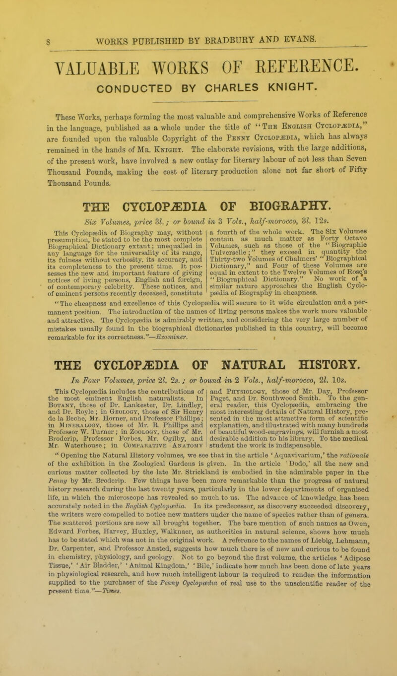 VALUABLE WORKS OF REFERENCE. CONDUCTED BY CHARLES KNIGHT. These Works, perhaps forming the most valuable and comprehensive Works of Reference in the language, pulilished as a whole under the title of The English Cyclopedia, are founded upon the valuable Copyright of the Penny CYCLOPiEDiA, which has always remained in the hands of Mr. Knight. The elaborate revisions, with the large additions, of the present work, have involved a new outlay for literary labour of not less than Seven Thousand Pounds, making the cost of literary production alone not far short of Fifty Thousand Pounds. THE CYCLOPiEDIA OF BIOGRAPHY. Six Volumes, price SI.; or bound in 3 Vols., half-morocco, dl. 12s. a fourth of the whole work. The Six Volumes contain as much matter as Forty Octavo Volumes, buch as those of the  Biographio Universelle; they exceed in quantity the Thirty-two Volumes of Chalmers'  Biographical Dictionary, and Four of these Volumes are equal in extent to the Twelve Volumes of Rose's  Biogi-aphical Dictionary. No work of a similar nature approaches the English Cyclo- psedia of Biography iu cheapness. This Cyclopaedia of Biography may, without presumption, be stated to be the most complete Biographical Dictionary extant; unequalled in any language for the universality of its range, its fulness without verbosity, its accuracy, and its completeness to the present time. It x)os- sesses the new and important feature of giving notices of living persons, English and foreign, of contemporaiy celebrity. These notices, and of eminent persons recently deceased, constitute The cheapness and excellence of this Cyclopsedia will secure to it wide circulation and a per- manent position. The introduction of the names of living peisons makes the work more valuable ■ and attractive. The Cyclopsedia is admirably written, and considering the very large number of mistakes usually found in the biographical dictionaries published in this country, will become remarkable for its con-ectness.—Examiner. i THE CYCLOPAEDIA OF NATURAL HISTORY. In Four Volumes, price 21, Is.; or bound in 2 Vols., half-morocco, 21. 10s. This Cyclopsedia includes the contributions of the most eminent English naturalists. Iu Botany, those of Dr. Lankester, Dr. Lindley, and Dr. Royle ; in Geology, those of Sir Henry do la Beche, Mr. Horner, and Professor Phillips; in Mineralogy, those of Mr. R. Phillips and Professor W. Turner ; in Zoology, those of Mr. and Physiology, those of Mr. Day, Profe.«sor Paget, and Or. Southwood Smith. To the gen- eral reader, this Cyclopaedia, embracing the most interesting details of Natural History, pre- sented in the most attractive form of scientific explanation, and illustrated with many hundreds of beautiful wood-engravings, will furnish a most Broderip, Professor Forbes, Mr. Ogilby, and i desirable addition to his library. To the medical Mr. Waterhouse ; iu Comparative Anatomy I student the work is indispensable.  Opening the Natural History volumes, we see that in the article ' Aquavivarium,' the rationale of the exhibition iu the Zoological Gardens is given. In the article Dodo,' all the new and curious matter collected by the late Mr. Strickland is embodied in the admirable paper in the Penny by Mr. Broderip. Few things have been more remarkable than the progress of natural history research during the last twenty years, particularly in the lower departments of organised life, m which the microscope has revealed so much to us. The advance of knowledge has been accurately noted iu the English CyclopcEilia. In its predecessor, as discovery succeeded discovery, the writers w^ere compelled to notice new matters under the name of species rather than of genera. The scattered portions are now all brought together. The bare meuliou of such names as Owen, Edward Forbes, Harvey, Huxley, Walknaer, as authorities in natural science, shows how much has to be stated which was not in the original work. A reference to the names of Liebig, Lehmann, Dr. Carpenter, and Professor Ansted, suggests how much there is of new and curious to be found in chemistry, physiology, and geology. Not to go beyond the first volume, the articles 'Adipose Tissue,' 'Air Bladder,' ' Animal Kingdom,' ' Bile,'indicate how much has been done of late years in physiological research, and how much intelligent labour is required to render the information supplied to the purchaser of the Penny Cyclopcedia of real use to the unscientific reader of the present time.—Time».