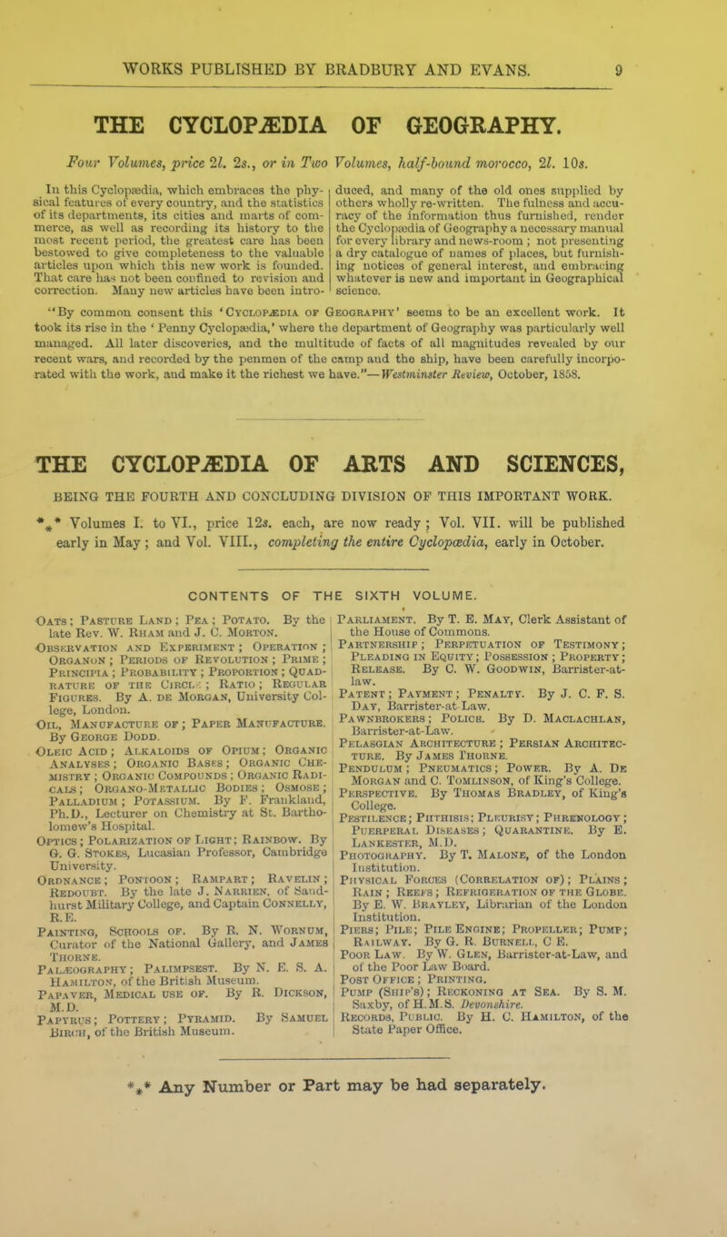 THE CYCLOPiEDIA OF GEOGRAPHY. Four Volumes, price 21, 2s., or in Two Volumes, half-bound morocco, 21. 10s. In this CyclopEedia, which embraces the phy- sical featui os of every country, and the statistics of its departments, its cities and marts of com- merce, as well as recording its history to the most recent period, tlie gi-eatest care has been bestowed to give completeness to the valuable articles upon which this new work is founded. That care has not been confined to revision and correction. Many new articles have been intro- duced, and many of the old ones supplied by others wholly re-written. The fulness and accu- racy of the information thus furnished, render the Cyclopajdia of Geography a necessary manual for every library and news-room ; not presenting a dry catalogue of names of places, but furnish- ing notices of general interest, and einbraidng whatever is new and important in Geographical science. By common consent this 'Cyclop.«:dia or Geography' seems to be an excellent work. It took its rise in the ' Penny Cyclopajdia,' where the department of Geography was particularly well managed. All later discoveries, and the multitude of facts of all magnitudes revealed by our recent wars, and recorded by the penmen of the camp aud the ship, have been carefully incorpo- rated with the work, aud make it the richest we have.—Westminster Review, October, 1868. THE CYCLOPAEDIA OF ARTS AND SCIENCES, BEING THE FOURTH AND CONCLUDING DIVISION OF THIS IMPORTANT WORK. Volumes I. to VI., price 12s. each, are now ready; Vol. VII. will be published early in May ; and Vol. VIII., completing the entire Cyclopoedia, early in October. CONTENTS OF THE SIXTH VOLUME. Oats ; Pasture Land ; Pea ; Potato. By the i late Rev. W. Rham and J. C. Morton. Observation and Experiment ; Operation ; Organon ; Periods of Revolution ; Prime ; Principia ; Probability ; Proportion ; Quad- rature OF ruE CiRCL: ; Ratio; Regular Figures. By A. de Morgan, University Col- lege, London. Oil, Manofactuee of; Paper Manufacture. By George Dodd. Oleic Acid ; Alkaloids of Opium; Organic Analyses ; Organic Bases ; Organic Che- mistry ; Organic Compounds ; Organic Radi- cals; Oroano-Mictallic Bodies; O-smose ; Palladium ; Potassium. By F. Frauklaud, Ph.D., Lecturer on Chemistiy at St. Bartho- lomew's Hospital. Optics; Polarization of Light; Rainbow. By G. G. Stokes, Lucasiau Professor, Cambridge University. Ordnance; Pontoon; Rampart; Ravelin; Redoubt. By the late J. Narrien, of Sand- hurst Military College, and Captain Connelly, R.E. Painting, Schools of. By R. N. Wornum, Curator of the National Gallery, and James Thorne. Paleography; Palimp.skst. By N. E. S. A. Hamilton, of the British Museum. Papaver, Medical use of. By R. Dickson, M.D. Papyrus; Pottery; Pyramid. By Samuel BiR(;u, of the British Museum. Parliament. By T. E. May, Clerk Assistant of the House of Commons. Partnership ; Perpetuation of Testimony ; Pleading in Equity; Possession ; Property; Release. By C. W. Goodwin, Barrister-at- law. Patent ; Payment ; Penalty. By J. C. F. S. Day, iSarrister-at Law. Pawnbrokers ; Police. By D. Maclachlan, Barrister-at-Law. Pelasgian Akchitecture ; Persian Architec- ture. By James Thorne. Pendulum ; Pneumatics ; Power. By A. De Morgan and C. Tomlinson, of King's College. Perspective. By Thomas Bradley, of King's College. Pestilence; Phthisis; Pleurisy; Phrenology; Puerperal Di.seases; Quarantine. By B. Lankester, M.I). Photography. By T. Maloke, of the London Institution. Phy.sical Forces (Correlation of); Plains; Bain ; Reefs ; Refrigeration of the Globe. By E. W. Urayley, Librarian of the London Institution. Piers; Pile; Pile Engine; Propeller; Pump; Railway. By G. R. Burnem,, C E. Poor Law. By W. Glen, Barrister-at-Law, aud of the Poor Law Board. Post Office; Printing. Pump (Ship's); Reckoning at Sea. By S. M. Sa-^cby, of H.M.S. Devonshire. Records, Pi'blic. By H. C. Hamilton, of the State Paper OflBce. *** Any Number or Part may be had separately.