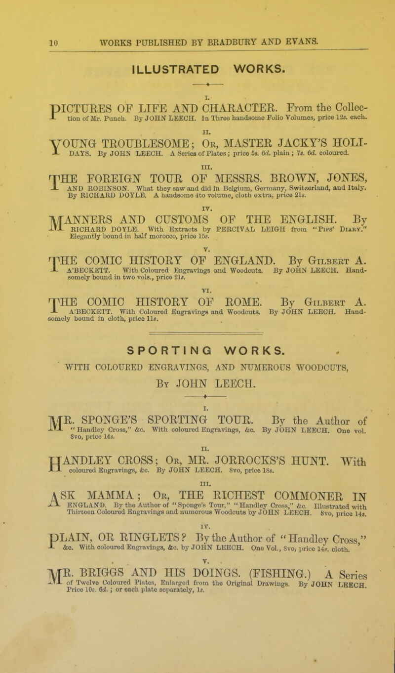 ILLUSTRATED WORKS. I. PICTURES OF LIFE AND CHAEACTER. From the CoUec- -L tiou of Mr. Punch. By JOHN LEECH. la Three handsome Folio Volumes, price 12s. each. II. yOUNG TROUBLESOME; Or, MASTER JACKY'S HOLI- JL DAYS. By JOHN LEECH. A Series of Plates; price 53. 6ci. plain; 7«. M. coloured. III. T^HE FOREIGN TOUR OF MESSRS. BROWN, JONES, J- AND ROBINSON. What they saw and did in Belgium, Germany, Switzerland, and Italy. By RICHARD DOYLE. A handsome 4to volume, cloch extra, price 21s. IV. IVTANNERS AND CUSTOMS OF THE ENGLISH. By i'-L RICHARD DOYLE. With Extracts by PBRCIVAL LEIGH from Ptps' Diary. Elegantly bound iu half morocco, price 15«. V. -THE COMIC HISTORY OF ENGLAND. By Gilbert A. -L A'BECKETT. With Coloured Engravings and Woodcuts. By JOHN LEECH. Hand- somely bound in two vols., price 21«. VI. nPHE COMIC HISTORY OF ROME. By Gilbert A. J- A'BECKETT. With Coloured Engravings and Woodcuts. By JOHN LEECH. Hand- somely bound in cloth, price 11*. SPORTING WORKS. WITH COLOURED ENGRAVINGS, AND NUMEROUS WOODCUTS, By JOHN LEECH. I. MR. SPONGE'S SPORTING TOUR. By the Author of Handley Cross, &c. With coloured Engravings, &c. By JOHN LEECH. One vol. 8vo, price 14*. n. HANDLEY CROSS; Or, MR. JORROCKS'S HUNT. With coloured Engravings, &c. By JOHN LEECH. 8vo, price ISs. III. ASK MAMMA; Or, THE RICHEST COMMONER IN -tX- ENGLAND. By the Author of Sponge's Tour, Handley Cross, &c. lUuistrated with Thirteen Coloured Engravings and numerous Woodcuts by JOHN LEECH. 8vo, price 14». IV. PLAIN, OR RINGLETS ? By the Author of Handley Cross J- &c. With coloured Engravings, &c. by JOHN LEECH. One Vol., 8vo, price lis. cloth. ' V. MR. BRIGGS AND HIS DOINGS. (FISHING.) A Series of Twelve Coloured Plates, Enlarged from the Original Drawings. By JOHN LEECH Price 10s. 6d.; or each plate separately. Is.