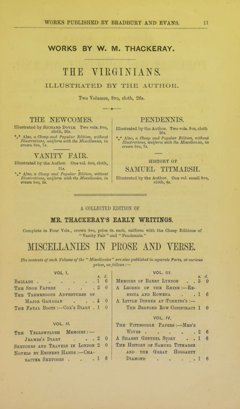 WORKS BY W. M. THACKERAY. THE VIEGINIANS. ILLUSTRATED BY THE AUTHOR. Two Volumes, 8vo, cloth, 26a. THE NEWCOMES. Illustrated by Richard Doyle. Two vols. Svo, clotb, 26s. *,* Also, a CJieap and Popular Edition, without Illustrations, uniform with the Miscellanies, in crown &V0, 7«. YANITY FAIR. Illustrated by the Author. One vol Svo, cloth, *,* Also, a Cheap and Popular Edition, without Illustrations, uniform, with the Miscellanies, in orown %vo, 6». PENDENNIS. Illustrated by the Author. Two vols. Svo, cloth 20s. *„* Also, a Cheap and Popular Edition, without Illustrations, uniform with the Miscellanies, in crown Svo, Is. HISTORY OF SAMUEL TITMARSH. Illustrated by the Author. One vol. small Svo, cloth, 4s, A COLLECTED EDITION OF MR. THACKERAY'S EARLY WRITINGS. Complete in Four Vols., crown Svo, price 6s. each, uniform with the Cheap Editions of  Vanity Fair  and  Pendennis. MISCELLANIES IN PEOSE AND VEESE. The contents of each Volume of the Miscellanies  are also published in separate Parts, at various prices, as follows :— VOL I. s. d. Ballads 16 The Snob Papers . . .20 The Tremendous Adventures of Major Gahaqan . ..10 The Fatal Boots :—Cox's Diary . 1 0 VOL. It. The Yellowplush Memoirs : — Jeames's Diary . ..20 Sketches and Travels in London 2 0 Novels bt Eminent Hands :—Cha- racter Sketches . . .16 VOL. III. «. d. Memoirs of Barry Lyndon ..30 A Legend of the Rhine :—Re- becca AND Rowena . .16 A Little Dinner at Timwins's :— The Bedford Row Conspiracy 1 0 VOL. IV. The Fitzboodle Papers :—Men's Wives 2 A Shabby Genteel Story . . 1 The History of Samuel Titmarsh AND THE Great Hoggarty Diamond . . . .1 6 6