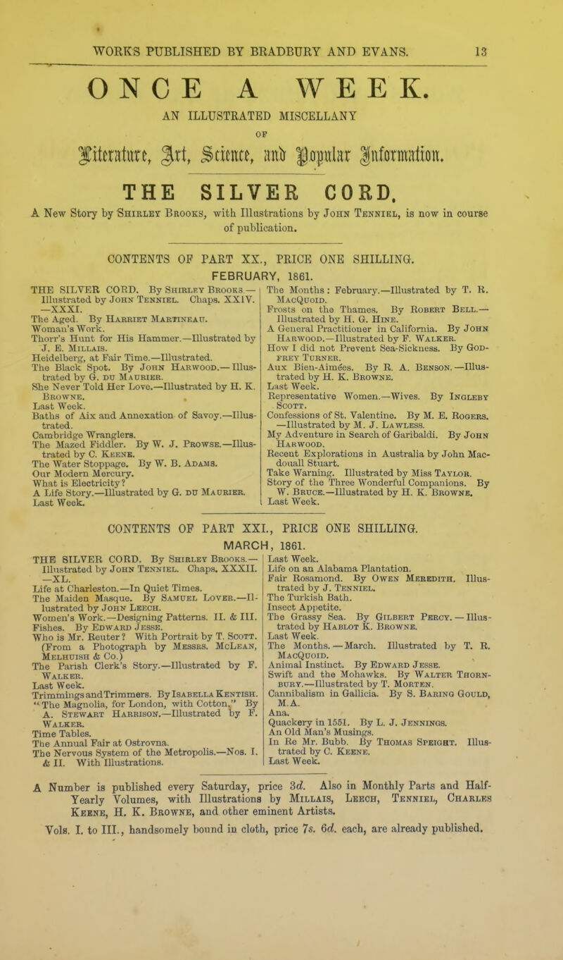 t WORKS PUBLISHED BY BRADBURY AND EVANS. 13 ONCE A WEEK. AN ILLUSTRATED MISCELLANY OP Jittratitre, ^xi, Science, anlr $0,piilar IntomElion. THE SILVER CORD. A New Story by Shirley Brooks, with Illustrations by John Tenniel, is now in course of publication. CONTENTS OF PART XX., PRICE ONE SHILLING. FEBRUARY, 1861. THE SILVER COT?D. By Shirlky Bkooks— lllnsti-ated by John Tenniel. Chaps. XXIV. —XXXI. The Aged. By Harriet Marhneait. Woman's Work. Thorr's Hunt for His Hammer.—Illustrated by J. E. MiLLAIS. Heidelberg, at Pair Time.—Illustrated. The Black Spot. By John Harwood.— Illus- trated by G. DU Maurier. She Never Told Her Love.—Illustrated by H. K. Browne. Last Week. Baths of Aix and Annexation of Savoy.—Illus- trated. Cambridge Wranglers. The Mazed Fiddler. By W. J. Prowse.—Illus- trated by C. Kbenk. The Water Stoppage. By W. B. Adams. Our Modern Mercury. What is Electricity? A Life Story.—Illustrated by G, DU Ma0Rier. Last Week. The Months: February.—Illustrated by T. R. MacQuoid. Frosts on the Thames. By Robert Bell.— Illustrated by H. G. Hine. A General Practitioner in California. By John Harwood.—Illustrated by P. Walker. How I did not Prevent Sea-Sickness. By God- frey Turner. Aux Bien-Aim^es. By R. A. Benson. —Illus- trated by H. K. Browne. Last Week. Representative Women.—Wives. By Ingleby Scott. Confessions of St. Valentine. By M. E. Rogers. —Illustrated by M. J. Lawless. My Adventure in Search of Garibaldi. By John Harwood. Recent Explorations in Australia by John Mac- douall Stuart. Take Warning. Illustrated by Miss Taylor. Story of the Three Wonderful Companions. By W. Bruce.—Illustrated by H. K. Browne, Last Week. CONTENTS OF PART XXL, PRICE ONE SHILLING. MARCH, 1861. THE SILVER CORD. By Shirley Brooks.— Illustrated by John Tenniel. Chaps, XXXII. —XL. Life at Charleston.—In Quiet Times. The Maiden Masque. By Samuel Lover.—Il- lustrated by John Leech. Women's Work.—Designing Patterns. II. & III. Fishes. By Edward Jesse. Who is Mr. Renter ? With Portrait by T. Scott. (From a Photograph by Messes. McLean, Melhdish <& Co.) The Parish Clerk's Story.—Illustrated by F. Walker. Last Week. Trimmings and Trimmers. By Isabella Kentish.  The MagnoUa, for London, with Cotton, By A. Stewart Harrison.—Illustrated by F. Walker. Time Tables. Tbe Annual Fair at Ostrovna. The Nervous System of the Metropolis.—Nos. I. & II. With Illustrations. Illus- Last Week. Life on an Alabama Plantation. Fair Rosamond. By Owen Meredith. trated by J. Tenniel. The Turkish Bath. Insect Appetite. Tbe Grassy Sea. By Gilbert Pkroy. — Illus- trated by Hablot K. Browne. Last Week. The Months.—March. Illustrated by T. R. MacQuoid. Animal Instinct. By Edward Jesse. Swift and the Mohawks. By Walter Thorn- bury.—Illustrated by T. Morten. Cannibalism in Gallicia. By S. Baring Gould, M.A. Ana. Quackery in 1551. By L. J. Jennings. An Old Man's Musings. In Re Mr. Bubb. By Thomas Speight. Illus- trated by C. Keene. Last Week. A Number is published every Saturday, price 3rf. Also in Monthly Parts and Half- Yearly Volumes, with Illustrations by Millais, Lbech, Tenniel, Charles Kebne, H. K. Browne, and other eminent Artists. Vols. I. to III., handsomely bound in cloth, price 7s. 6rf. each, are already published.