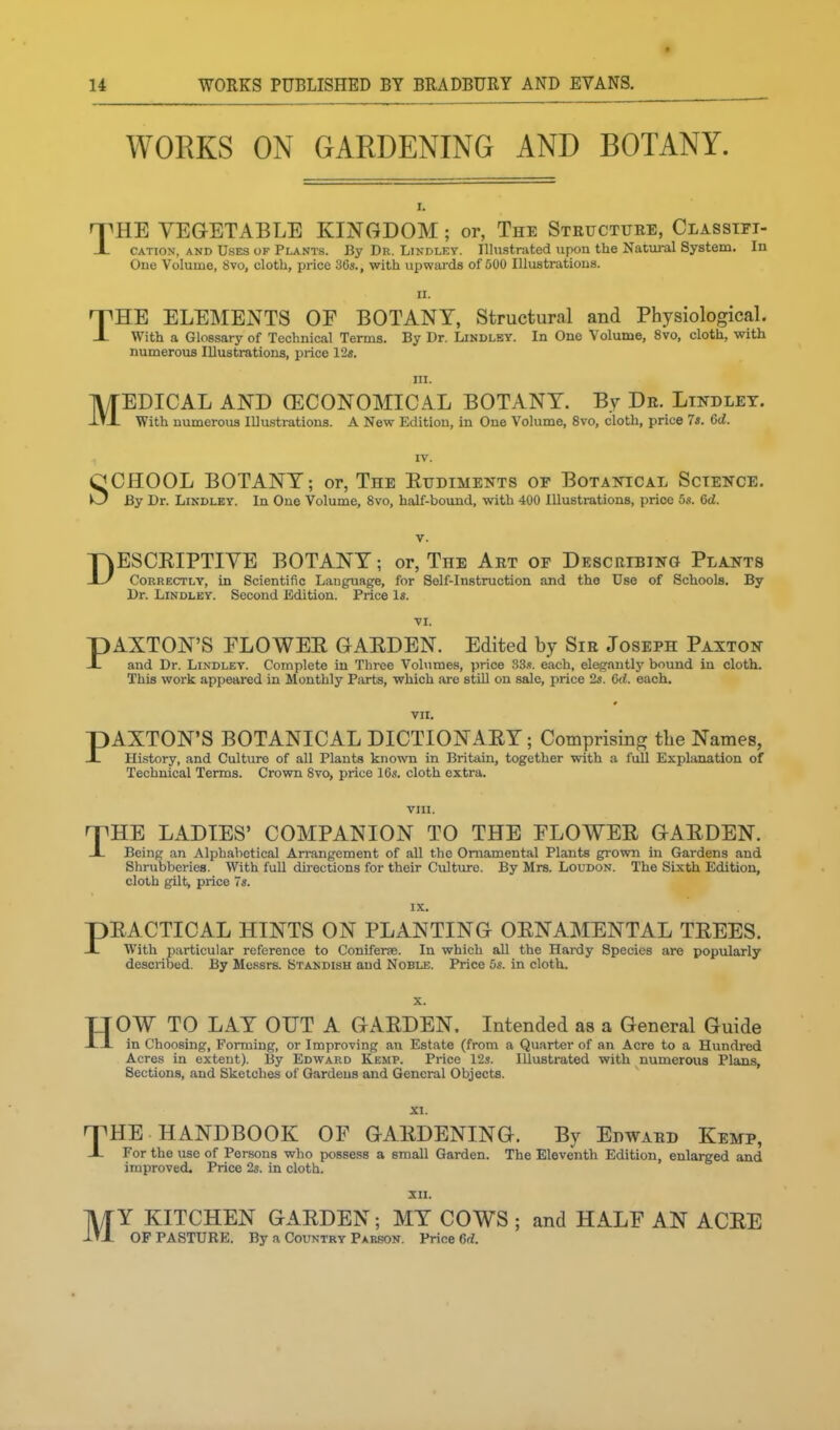 WORKS ON GARDENING AND BOTANY. I. nPHE VEGETABLE KINGDOM ; or, The Steuctuee, Classtft- X CATION, AND Uses of Plants. By Dr. Lindley. lUnstrated upon the Natural System. In One Volume, 8vo, cloth, price 36s., with upwai-ds of 500 Illustrations. II. THE ELEMENTS OF BOTANY, Structural and PhysiologicaL With a Glossary of Technical Terms. By Dr. Lindley. In One Volume, 8vo, cloth, with numerous Illustrations, price 12«. III. MEDICAL AND (ECONOMICAL BOTANY. By De. Lindley. With numerous Illustrations. A New Edition, in One Volume, 8vo, cloth, price 7«. 6d. SCHOOL BOTANY; or. The Eudiments of Botanical Science. By Dr. Lindley. In One Volume, 8vo, half-bound, with 400 Illustrations, price 5«. 6<Z. DESCRIPTIVE BOTANY; or. The Aet of Describing Plants Correctly, in Scientific Language, for Self-Instruction and the Use of Schools. By Dr. Lindley. Second Edition. Price Is. pAXTON'S FLOWEE GAEDEN. Edited by Sie Joseph Paxton -L and Dr. Lindley. Complete in Three Volumes, price 33s. each, elegantlj' bound in cloth. This work appeared in Monthly Parts, which are stiU on sale, price 2s. 6d. each. Vll. pAXTON'S BOTANICAL DICTIONAEY; Comprising tlie Names, X Hi.story, and Culture of all Plants known in Britain, together with a full Explanation of Technical Terms. Crown 8vo, price 16s. cloth extra. vni. fyHE LADIES' COMPANION TO THE FLOWEE GAEDEN. JL Being an Alphabetical Arrangement of all the Ornamental Plants grown in Gardens and Shrubberies. With full directions for their Culture. By Mrs. Loudon. The Sixth Edition, cloth gilt, price 7«. IX. pEACTICAL HINTS ON PLANTING OENAMENTAL TEEES. -L With particular reference to Coniferfe. In which all the Hardy Species are popularly described. By Messrs. Standish aud Noble. Price 5s. in cloth. H OW TO LAY OUT A GAEDEN. Intended as a General Guide in Choosing, Forming, or Improving an Estate (from a Qu.irter of an Acre to a Hundred Acres in extent). By Edward Kemp. Price 12s. Illustrated with numerous Plans, Sections, and Sketches of Gardeus and General Objects. 'T'HE HANDBOOK OF GAEDENING. By Edwaed Kemp, X For the use of Persons who possess a small Garden. The Eleventh Edition, enlarged and improved. Price 2s. in cloth. XII. MY KITCHEN GAEDEN; MY COWS ; and HALF AN ACEE OF PASTUEE. By a Country Parison. Price 6rf.
