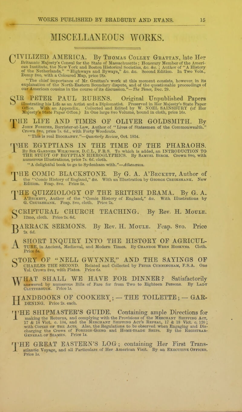 MISCELLANEOUS WOKKS. pIVILIZED AMERICA. By Thomas Collet Geattan, late Her yj Britamiic Majesty's Consul for the State of Massachusetts ; Honorary Member of the Ameri- can Institute, the New York and Boston Historical Societies, &c. &c. ; Author of A History of the Netherlands, Highways and Byways, &c. &c. Second Edition. In Two Vols., Demy Svo, with a Coloured Map, price 28s. The chief importance of Mr. Gi-attan's work at this moment consists, however, in its explanation of the North-Eastern Boundary dispute, and of the questionable proceedings of our American cousins in the course of its discussion.—TAe Times, Dec. 29. CIE PETER PAUL EUBENS. Original UnpTiblished Papers ^ illustratinfT his Life as an Artist and a Diplomatist. Preserved in Her Majesty's State Paper OflSce. With an Appendix. Collected and Edited by W. NOEL SAINSBURY (of Her Majesty's State Paper Office.) In Oue large Svo Volume, bound in cloth, price 16s. THE LIFE AND TIMES OF OLIVER GOLDSMITH. By John Forsteb, Barrister-at-Law, Author of Lives of Statesmen of the Commonwealth. Crown Svo, price 7s. 6d., with Forty Woodcuts. This is real Biography.—^warieWy Review, Oct. 1854. rpHE EGYPTIANS IN THE TIME OP THE PHARAOHS. X By Sir G.a.rdner Wilkinson, D.C.L., F.R.8. To which is added, an INTRODUCTION TO THE STUDY OF EGYPTIAN HIEROGLYPHICS. By Samuel Birch. Crown Svo, with numerous Illustrations, price 7s. 6d. cloth. A delightful book to go to Sydenham with.—Athenceum. rrniE COMIC BLACKSTONE. By G. A. A'Beckett, Author of -L the Comic History of England, &c. With an Illustration by George Cruikshank. New Edition. Fcap. Svo. Price 2s. n^HE QUIZZIOLOGT OF THE BRITISH DRAMA. By G. A. -I A'Beckett, Author of the Comic Histoiy of England, &c. With Illustrations by G. Cruikshank. Fcap. Svo, cloth. Price 2s. CCRIPTURAL CHUECH TEACHING. By Eev. H. Mottle. O 12mo, cloth. Prico2.?. 6rf. B A ARRACK SERMONS. By Eev. H. Moule. Fcap. Svo. Price 23. 6d. SHORT INQUIRY INTO THE HISTORY OF AGRICUL- TURE, in Ancient, Modiajval, and Modern Times. By Chandos Wren Hoskyns. Cloth. Price 6s. QTORY OF NELL GWYNNE, AND THE SAYINGS OF O CHARLES THE SECOND. Related and Collected by Peter Cunningham, F.S.A. One Vol. Crown Svo, with Plates. Price 6s. WHAT SHALL WE HAVE FOR DINNER? Satisfactorily answered by numerous Bills of Fare for from Two to Eighteen Persons. By Lady Clutterbuck. Price Is. ANDBOOKS OF COOKERY ; — THE TOILETTE ; — GAR- DENING. Price 2s. each. H 1 ^HE SHIPMASTEE'S GUIDE. Containing ample Directions for making the Returns, and complying with the Provisions of the Merchant Shipping Act, 17 <fe 18 Vict. c. 104, and the Merchant Shipping Act's Repeal, 17 <fe IS Vict. c. 120; with Copuis OF THE Acts. Also, the Regulations to be observed when Engaging and Dis- charging the Crews of Foreion-Qoino and Home-trade Ships. By the Registrar- General OF Seamen. Price Is. ri^HE GEEAT E.ISTEEN'S LOG; containing Her First Trans- JL atlantic Voyage, and all Particulars of Her American Visit. By an Executive Officer. Price Is.