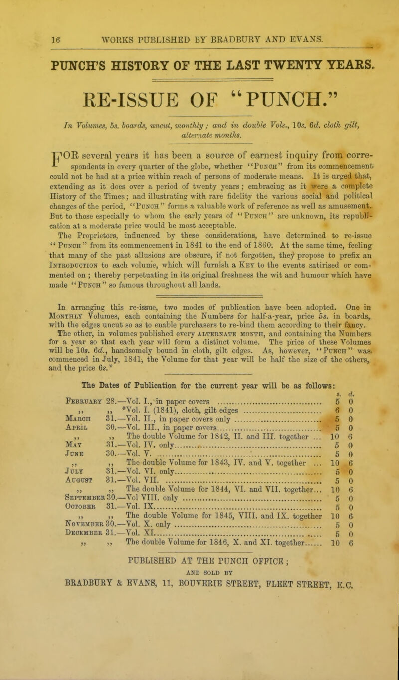 PUNCH'S HISTORY OF THE LAST TWENTY YEARS. RE-ISSUE OF PUNCH. In Volumes, 5s. boards, uncut, monthly ; and in double Vols., 10s, 6d. cloth gilt, alternate months. TT'OR several years it has been a source of earnest inquiry from corre- spondents in every quarter of the globe, whether Ponch from its commencement- could not be had at a price within reach of persons of moderate means. It is urged that, extending as it does over a period of twenty years ; embracing as it were a complete History of the Times; and illustrating with rare fidelity the various social and political changes of the period, Punch forms a valuable work of reference as well as amusement. But to those especially to whom the early years of Punch are unknown, its republi- cation at a moderate price would be most acceptable. The Proprietors, influenced by these considerations, have determined to re-issue  Punch  from its commencement in 1841 to the end of 1860. At the same time, feeling that many of the past allusions are obscure, if not forgotten, they propose to prefix an Introduction to each volume, which will furnish a Key to the events satirised or com- mented on ; thereby perpetuating in its original freshness the wit and humour which have made Punch so famous throughout all lands. In arranging this re-issue, two modes of publication have been adopted. One in Monthly Volumes, each containing the Numbers for half-a-year, price 5s. in boards, with the edges uncut so as to enable purchasers to re-bind them according to their fancy. The other, in volumes published every alternate month, and containing the Numbers for a year so that each year will form a distinct volume. The price of these Volumes will be 10s. 6d., handsomely bound in cloth, gilt edges. As, however, Punch was. commenced in July, 1841, the Volume for that year will be half the size of the others,, and the price 6».* The Dates of Publication for the current year will be as foUows: s. d. February 28.—Vol. I., in paper covers 5 0 ,, „ *Vol. I. (1841), cloth, gilt edges 6 0 March 31.—Vol. II., in paper covers only 5 0 April 30.—Vol. III., in paper covers ' 5 0 ,, The double Volume for 1842, II. and III. together ... 10 6 May 31.—Vol. IV. only 5 0 June 30.—Vol. V • 5 0 ,, ,, The double Volume for 1843, IV. and V. together ... 10 6 July 31.—Vol. VI. only 5 0 August 31.—Vol. VII 5 0 ,, The double Volume for 1844, VI. and VII. together... 10 6 September 30.—Vol VIII. ouly 5 0 October 31.—Vol. IX 5 0 The double Volume for 1845, VIII. and IX. together 10 6 November 30.—Vol. X. only 5 Q December 31.—Vol. XI 5 o The double Volume for 1846, X. and XI. together 10 6 PUBLISHED AT THE PUNCH OFFICE ; AND SOLD BY BRADBURY & EVANS, 11, BODVERIE STREET, FLEET STREET, E.G.