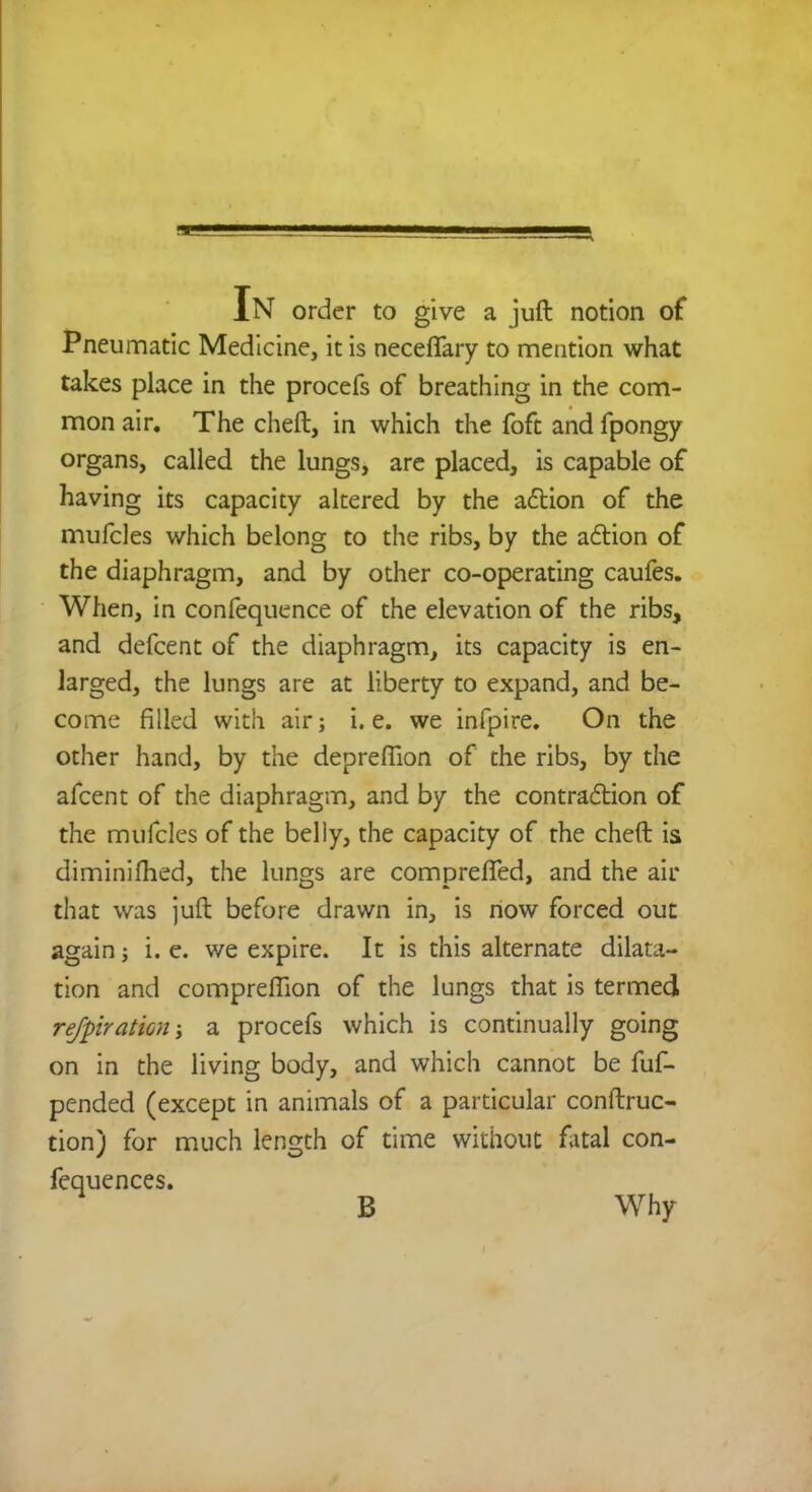 In order to give a juft notion of Pneumatic Medicine, it is neceffary to mention what takes place in the procefs of breathing in the com- mon air. The chert, in which the foft and fpongy organs, called the lungs, are placed, is capable of having its capacity altered by the action of the mufcles which belong to the ribs, by the action of the diaphragm, and by other co-operating caufes. When, in confequence of the elevation of the ribs, and defcent of the diaphragm, its capacity is en- larged, the lungs are at liberty to expand, and be- come filled with air; i.e. we infpire. On the other hand, by the depreffion of the ribs, by the afcent of the diaphragm, and by the contraction of the mufcles of the belly, the capacity of the cheft is diminifhed, the lungs are compreffed, and the air that was juft before drawn in, is now forced out again i. e. we expire. It is this alternate dilata- tion and compreffion of the lungs that is termed refpiratwn; a procefs which is continually going on in the living body, and which cannot be fuf- pcnded (except in animals of a particular conftruc- tion) for much length of time without fatal con- fequences. B Why