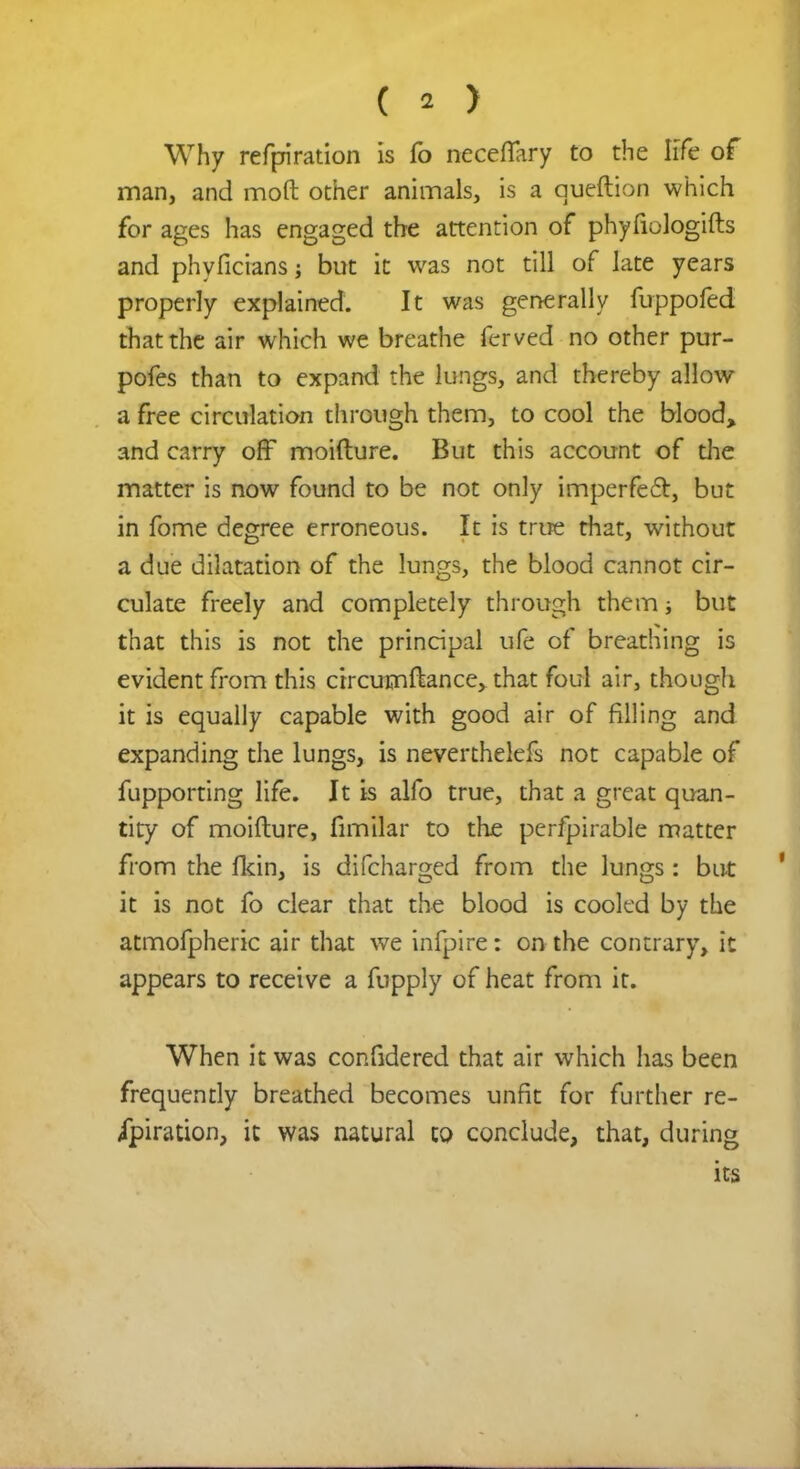 Why refpiration is fo neceflary to the life of man, and mod other animals, is a queftion which for ages has engaged the attention of phyfiologifts and phyficians; but it was not till of late years properly explained. It was generally fuppofed that the air which we breathe ferved no other pur- pofes than to expand the lungs, and thereby allow a free circulation through them, to cool the blood, and carry off moifture. But this account of the matter is now found to be not only imperfect, but in fome degree erroneous. It is true that, without a due dilatation of the lungs, the blood cannot cir- culate freely and completely through them; but that this is not the principal ufe of breathing is evident from this crrcumftance, that foul air, though it is equally capable with good air of filling and expanding the lungs, is neverthelefs not capable of fupporting life. Jt is alfo true, that a great quan- tity of moifture, fimilar to the perfpirable matter from the fkin, is difcharged from the lungs: but it is not fo clear that the blood is cooled by the atmofpheric air that we infpire: on the contrary, it appears to receive a fupply of heat from it. When it was confidered that air which has been frequently breathed becomes unfit for further re- ipiration, it was natural to conclude, that, during its