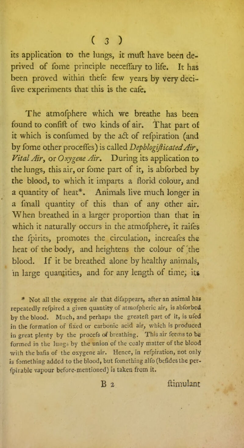 its application to the lungs, it muft have been de- prived of fome principle necerTary to life. It has been proved within thefe few years by very deci- iive experiments that this is the cafe. The atmofphere which we breathe has been found to confift of two kinds of air. That part of it which is confumed by the act of refpiration (and by fome other proceffes) is called DephlogifticatedAir, Vital Air, or Oxygene Air, During its application to the lungs, this air, or fome part of it, is abforbed by the blood, to which it imparts a florid colour, and a quantity of heat*. Animals live much longer in a fmall quantity of this than of any other air. When breathed in a larger proportion than that in which it naturally occurs in the atmofphere, it raifes the fpirits, promotes the circulation, increafes the heat of the body, and heightens the colour of the blood. If it be breathed alone by healthy animals, in large qualities, and for any length of time, it* * Not all the oxygene air that difappears, after an animal has repeatedly refpired a given quantity of atmolpheric air, is abforbed. by the blood. Much, and perhaps the greateft part of it, is ufed in the formation of fixed or carbonic acid air, which is produced in great plenty by the procefs of breathing. This air feems to be formed in the lungs by the union of the coaly matter of the blood with the bafis of the oxygene air. Hence, in refpiration, not only is fomething added to the blood, but fomething alfo (befides the per- fpirable vapour before-mentioned) 18 taken from it. B 2 ftimulant