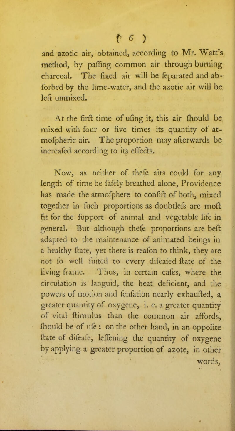 and azotic air, obtained, according to Mr. Watt's method, by paffing common air through burning charcoal. The fixed air will be feparated and ab- forbed by the lime-water, and the azotic air will be left unmixed. At the firfh time of ufing it, this air mould be mixed with four or five times its quantity of at- mofpheric air. The proportion may afterwards be increafed according to its effects. Now, as neither of thefe airs could for any length of time be fafely breathed alone, Providence has made the atmofphere to confift of both, mixed together in fuch proportions as doubtlefs are moft fit for the fupport of animal and vegetable life in general. But although thefe proportions are beft adapted to the maintenance of animated beings in a healthy ftate, yet there is reafon to think, they are not fo well fuited to every difeafed ftate of the living frame. Thus, in certain cafes, where the circulation is languid, the heat deficient, and the powers of motion and fenfation nearly exhaufted, a greater quantity of oxygene, i. e. a greater quantity of vital ftimulus than the common air affords, fhould be of ufe : on the other hand, in an oppofite ftate of difeafe, leffening the quantity of oxygene by applying a greater proportion of azote, in other words,