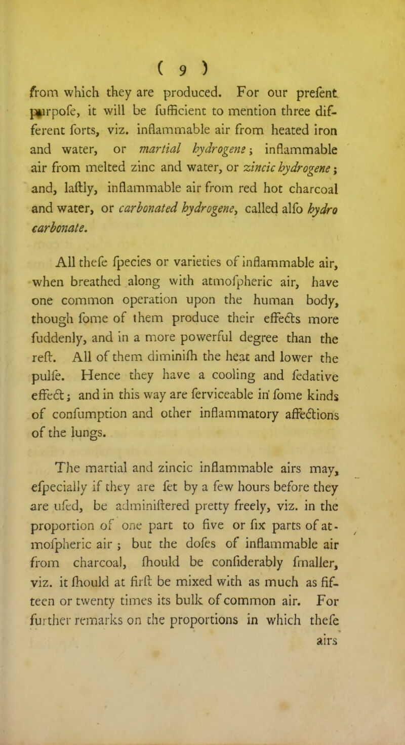 from which they are produced. For our prefent j^irpofe, it will be fufficient to mention three dif- ferent forts, viz. inflammable air from heated iron and water, or martial hydrogens; inflammable air from melted zinc and water, or zincic hydrogene j and, laftly, inflammable air from red hot charcoal and water, or carbonated hydrogene, called alfo hydro carbonate. All thefe fpecies or varieties of inflammable air, when breathed along with atmofpheric air, have one common operation upon the human body, though fome of them produce their effects more fuddenly, and in a more powerful degree than the reft. All of them diminifh the heat and lower the pulfe. Hence they have a cooling and fedative effect; and in this way are ferviceable iri fome kinds of confumption and other inflammatory affections of the lungs. The martial and zincic inflammable airs may, efpeciaily if thty are fet by a few hours before they are ufed, be adminiftered pretty freely, viz. in the proportion of one part to five or fix parts of at- mofpheric air; but the dofes of inflammable air from charcoal, mould be confiderably fmaller, viz. it mould at rirfi: be mixed with as much as fif- teen or twenty times its bulk of common air. For further remarks on the proportions in which thefe airs