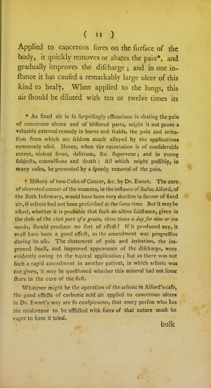 Applied to cancerous fores on the furface of the body, it quickly removes or abates the pain*, and gradually improves the difcharge ; and in one in- air ftiould be diluted with ten or twelve times its * As fixed air is fo furprifingly efficacious in abating the pain of cancerous ulcers and of bliftered parts, might it not prove a valuable external remedy in burns and fcalds, the pain and irrita- tion from which are feldom much allayed by the applications commonly ufed. Hence, when the excoriation is of considerable extent, violent fever, delirium, &c. fupervene; and in young fubjects, convulfions and death : All which might poflibly, in many cafes, be prevented by a fpeedy removal of the pain. ■f Hiftory of two Cafes of Cancer, &c. by Dr. Ewart. The cure of ulcerated cancer of the mamma, in the inftance of Sufan Alford, of the Bath Infirmary, would have been very decifive in favour of fixed air, if arfenic had not been prefcribed at the fame time But it maybe afked, whether it is probable that fuch an active fubftance, given in the dofe of the 16th part of a grain, three times a day for nine or ten averks, fliould produce no fort of effeft ? If it produced any, it muft have been a good effect, as the amendment was progreffive during its ufe. The abatement of pain and irritation, the im- proved fmell, and improved appearance of the difcharge, were evidently owing to the topical application ; but as there was not fuch a rapid amendment in another patient, in which arfenic was r.ot given, it may be queftioned whether this mineral had not fome fhare in the cure of the firft. Whatever might be the operation of the arfenic in Alford'scan?, the good effects of carbonic acid air applied to cancerous ulcers in Dr. Ewart's way are fo confpicuous, that every perfon who has the misfortune to be afEifted with fores of that nature muft be eager to have it tried. bulk