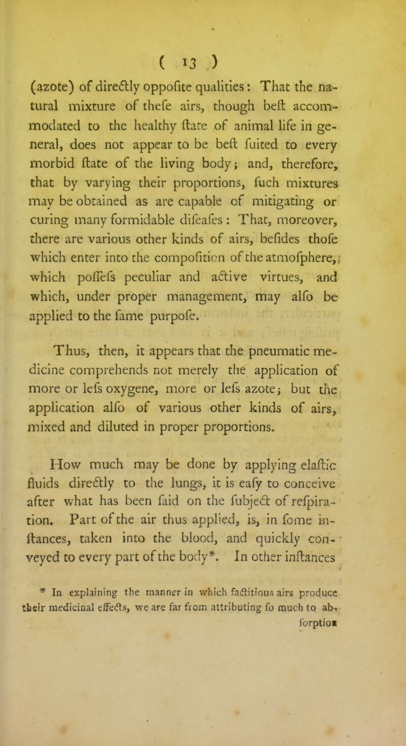 (azote) of directly oppofite qualities: That the na- tural mixture of thefe airs, though beft accom- modated to the healthy ftate of animal life in ge- neral, does not appear to be beft fuited to every morbid ftate of the living body; and, therefore, that by varying their proportions, fuch mixtures may be obtained as are capable of mitigating or curing many formidable difeafes : That, moreover, there are various other kinds of airs, befides thofe which enter into the compofition of the atmofphere,. which pofTefs peculiar and active virtues, and which, under proper management, may alfo be applied to the fame purpofe. Thus, then, it appears that the pneumatic me- dicine comprehends not merely the application of more or lefs oxygene, more or lefs azote; but the application alfo of various other kinds of airs, mixed and diluted in proper proportions. How much may be done by applying elaftj'c fluids directly to the lungs, it is eafy to conceive after what has been faid on the fubject of refpira- tion. Part of the air thus applied, is, in fome in- ftances, taken into the blood, and quickly con- veyed to every part of the body*. In other inftances * In explaining the manner in which factitious airs produce their medicinal effects, we are far from attributing fo much to ab-r forptioi