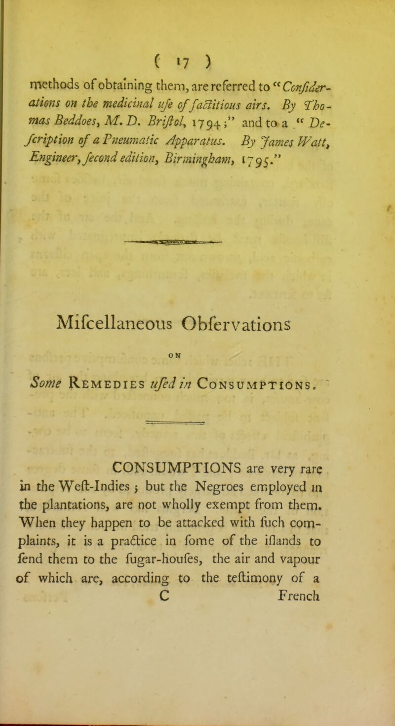 methods of obtaining them, are referred to Con/iter- ations on the medicinal ufe offactitious airs. By Tho- mas Beddoes, M. D. Briflol, 1794j and to a  De- scription of a Pneumatic Apparatus. By James Watt, Engineer, fecond edition, Birmingham, 1795. Mifcellaneous Obfervations ON Some Remedies ufed in Consumptions. CONSUMPTIONS are very rare in the Weft-Indies -t but the Negroes employed in the plantations, are not wholly exempt from them. When they happen to be attacked with fuch com- plaints, it is a practice in fome of the iflands to fend them to the fugar-houfes, the air and vapour of which are, according to the teftimony of a C French