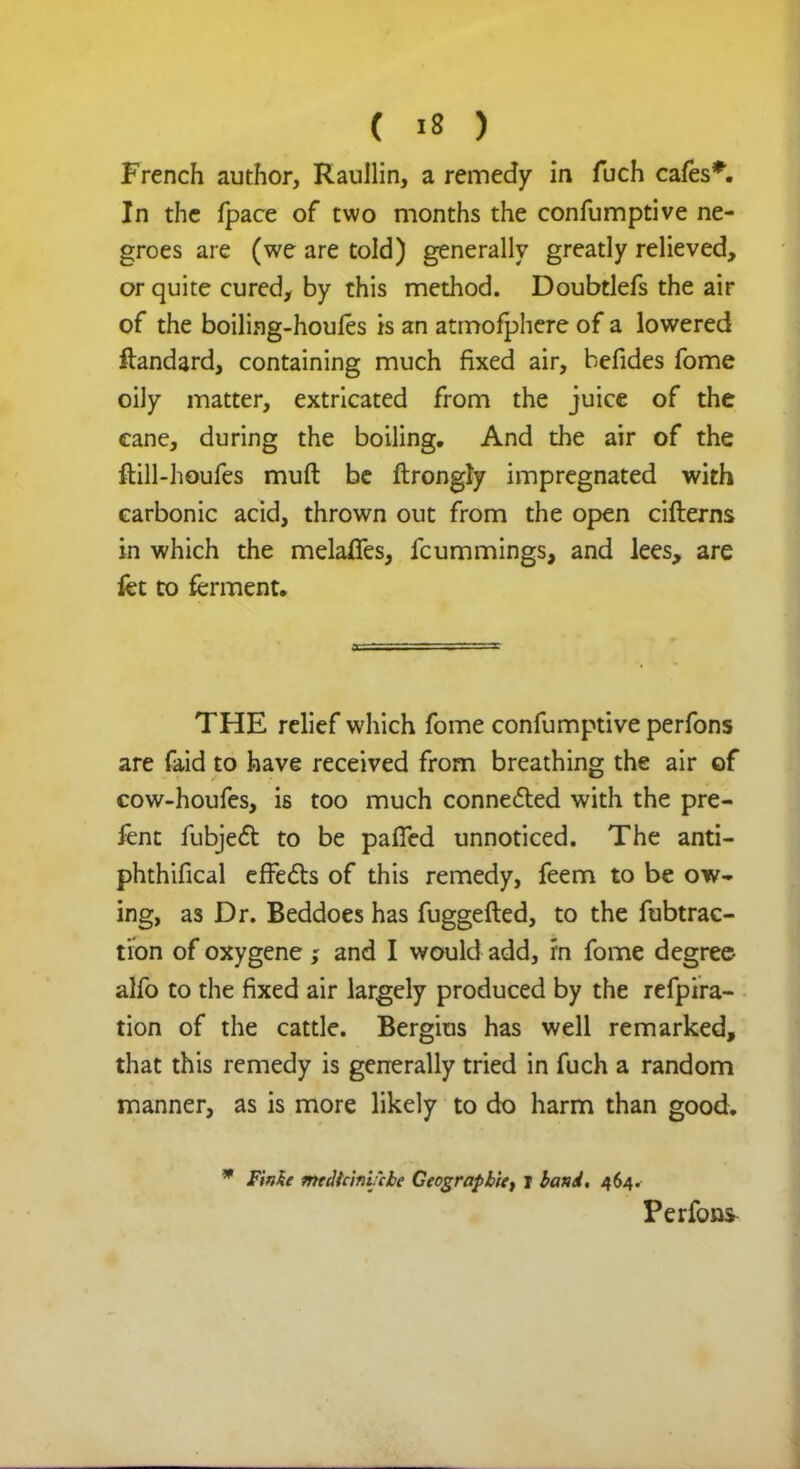 French author, Raullin, a remedy in fuch cafes*. In the fpace of two months the confumptive ne- groes are (we are told) generally greatly relieved, or quite cured, by this method. Doubtlefs the air of the boiling-houles is an atmofphere of a lowered ftandard, containing much fixed air, befides fome oily matter, extricated from the juice of the cane, during the boiling. And the air of the ftill-houfes muft be ftrongly impregnated with carbonic acid, thrown out from the open cifterns in which the melafies, fcummings, and lees, are fet to ferment. THE relief which fome confumptive perfons are faid to have received from breathing the air of cow-houfes, is too much connected with the pre- fent fubject to be paffed unnoticed. The anti- phthifical effects of this remedy, feem to be ow- ing, as Dr. Beddoes has fuggefted, to the fubtrac- tion of oxygene and I would add, rn fome degree alfo to the fixed air largely produced by the refpira- tion of the cattle. Bergius has well remarked, that this remedy is generally tried in fuch a random manner, as is more likely to do harm than good. * Finke medicini'cbe Geograpbiet i band, 464. Perfons