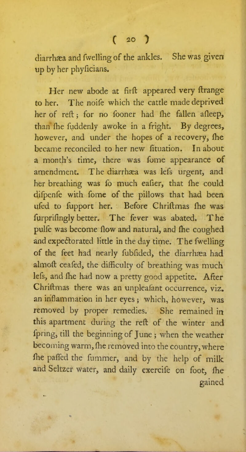 diarrhaea and fwelling of the ankles. She was given up by her phyficians. Her new abode at firft appeared very Arrange to her. The noife which the cattle made deprived her of reft for no fooner had me fallen afleep, than fhe fuddenly awoke in a fright. By degrees, however, and under the hopes of a recovery, fhe became reconciled to her new fituation. In about a month's time, there was fome appearance of amendment. The diarrhoea was lefs urgent, and her breathing was fo much eafier, that Ihe could difpenfe with fome of the pillows that had been ufed to fupport her. Before Chriftmas fhe was furprifingly better. The fever was abated. The pulfe was become flow and natural, and fhe coughed and expectorated little in the day time. The fwelling of the feet had nearly fubfided, the diarrhea had almoft ceafed, the difficulty of breathing was much lefs, and Ihe had now a pretty good appetite. After Chriftmas there was an unpleaiant occurrence, viz. an inflammation in her eyes; which, however, was removed by proper remedies. She remained in this apartment during the reft of the winter and fpnng, till the beginning of June; when the weather becoming warm, fhe removed into the country, where fhe paffed the fummer, and by the help of milk and Seltzer water, and daily exercife on foot, fhe gained