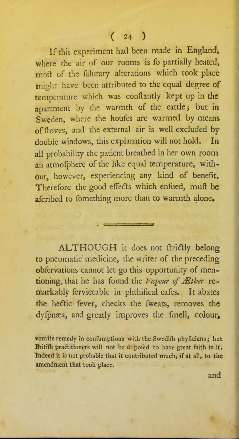 ( *4 ) If this experiment had been made in England, where the air of our rooms is fo partially heated, molt of the falutary alterations which took place might have been attributed to the equal degree of temperature which was conftantly kept up in the apartment by the warmth of the cattle j but in Sweden, where the houfes are warmed by means of ftoves, and the external air is well excluded by double windows, this explanation will not hold. In all probability the patient breathed in her own room an atmofphere of the like equal temperature, with- out, however, experiencing any kind of benefit. Therefore the good effe&s which enfued, muft be afcribed to fomething more than to warmth alone. ALTHOUGH it does not ftri&ly belong to pneumatic medicine, the writer of the preceding obfervations cannot let go this opportunity of men- tioning, that he has found the Vapour of JEthey re- markably ferviceable in phthifical cafes. It abates the he&ic fever, checks the lweats, removes the dyfpnsea, and greatly improves the fmell, colour, vourite remedy in confumptions with the Swedifli phyficians; but Britifh practitioners will not be diipofed to have great faith in it. Indeed it is not probable that it contributed much, if at all, to the amendment that took place. and