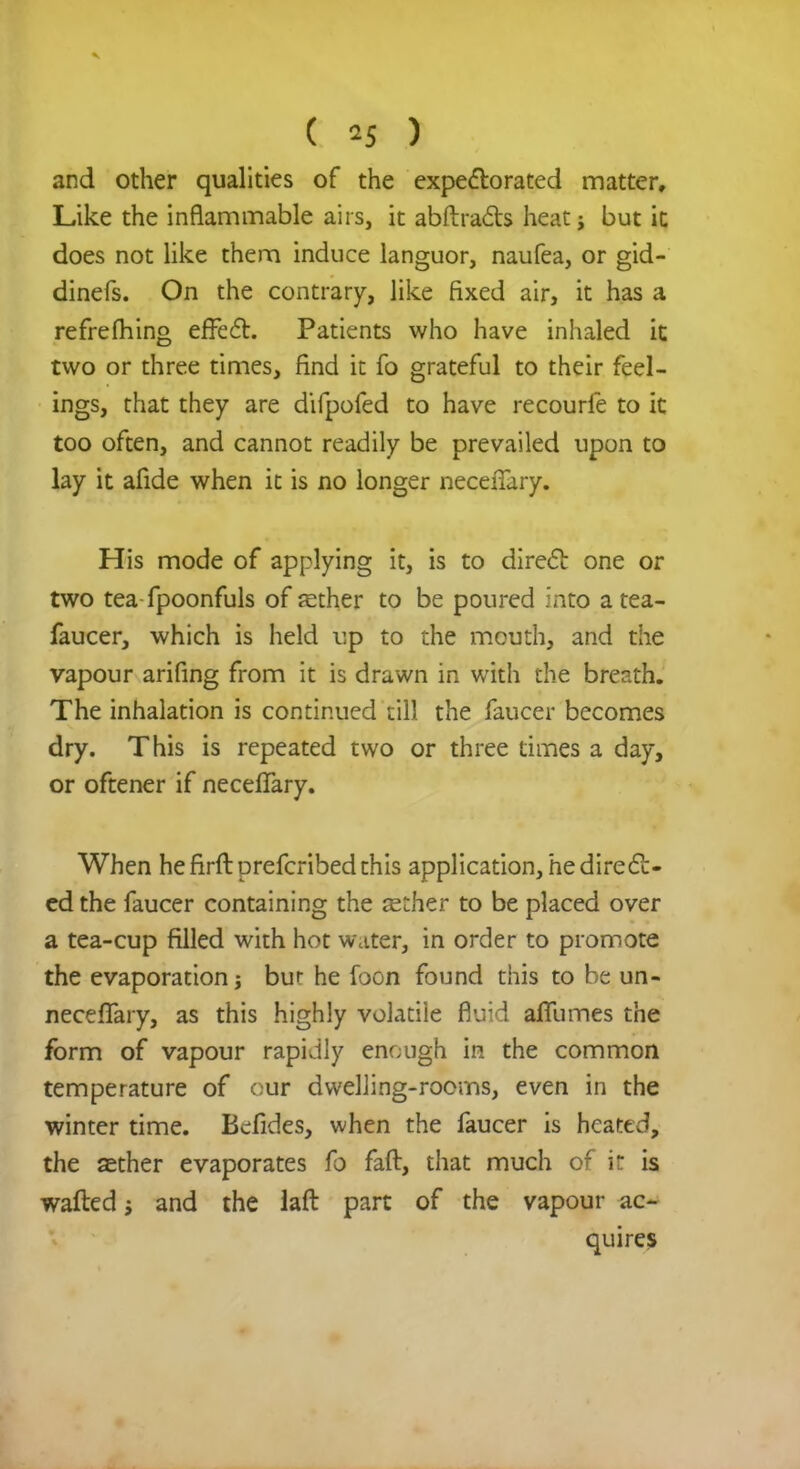 and other qualities of the expectorated matter. Like the inflammable airs, it abftracts heat j but ic does not like them induce languor, naufea, or gid- dinefs. On the contrary, like fixed air, it has a refrelhing effect. Patients who have inhaled it two or three times, find it fo grateful to their feel- ings, that they are difpofed to have recourle to it too often, and cannot readily be prevailed upon to lay it afide when it is no longer necefTary. His mode of applying it, is to direct one or two tea fpoonfuls of fether to be poured into atea- faucer, which is held up to the mouth, and the vapour arifing from it is drawn in with the breath. The inhalation is continued eill the faucer becomes dry. This is repeated two or three times a day, or oftener if neceflary. When he firft prefcribed this application, he direct- ed the faucer containing the aether to be placed over a tea-cup filled with hot water, in order to promote the evaporation j bur he foon found this to be un- necessary, as this highly volatiie fluid affumes the form of vapour rapidly enough in the common temperature of our dwelling-rooms, even in the winter time. Befides, when the faucer is heated, the aether evaporates fo faft, that much of it is wafted j and the laft part of the vapour ac- quires