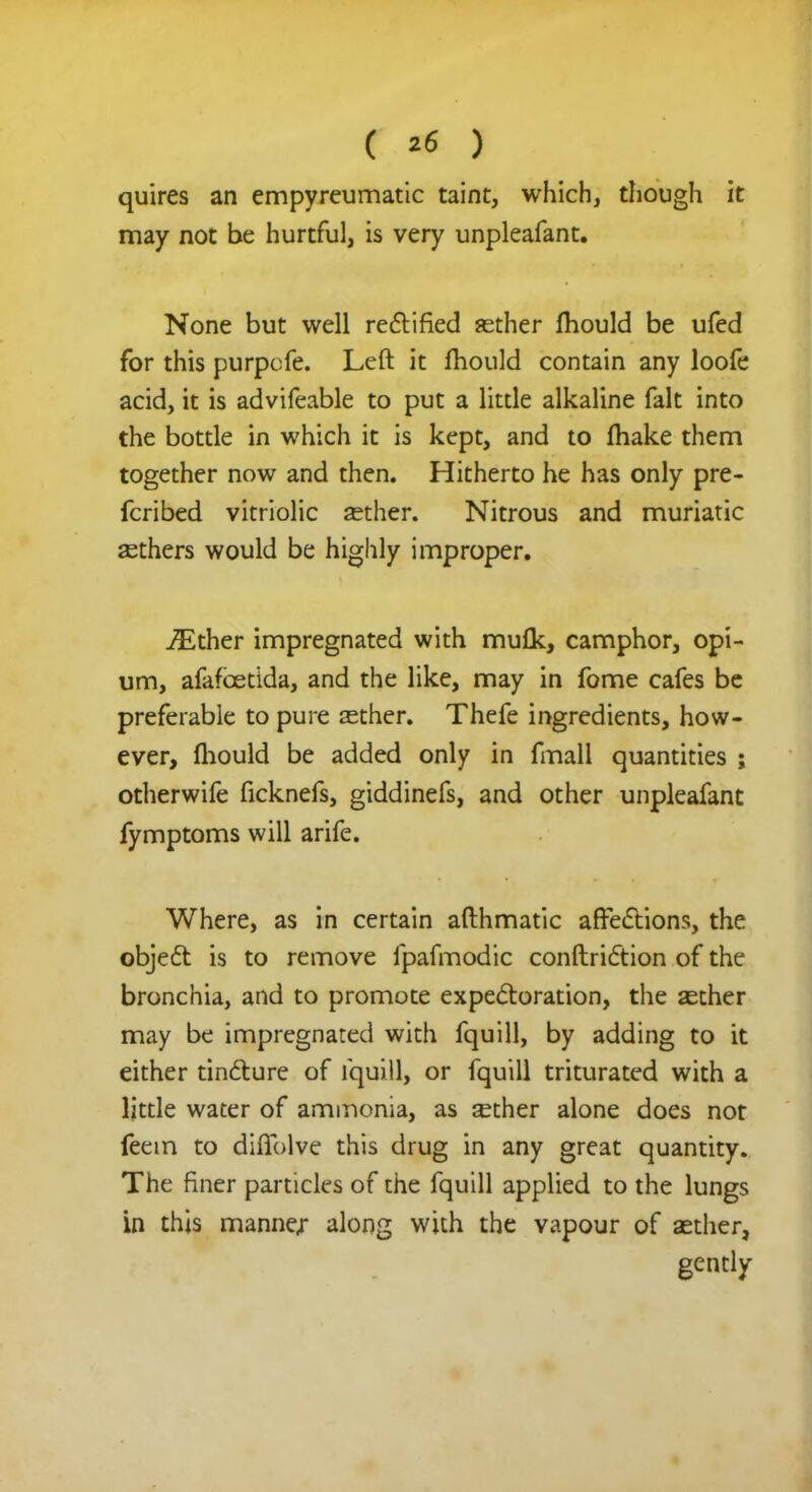 quires an empyreumatic taint, which, though it may not be hurtful, is very unpleafant. None but well rectified asther fhould be ufed for this purpcfe. Left it fhould contain any loofe acid, it is advifeable to put a little alkaline fait into the bottle in which it is kept, and to fhake them together now and then. Hitherto he has only pre- fcribed vitriolic aether. Nitrous and muriatic aethers would be highly improper. iEther impregnated with muflc, camphor, opi- um, afafcetida, and the like, may in fome cafes be preferable to pure aether. Thefe ingredients, how- ever, fhould be added only in fmall quantities ; otherwife ficknefs, giddinefs, and other unpleafant fymptoms will arife. Where, as in certain afthmatic affections, the object is to remove fpafmodic conduction of the bronchia, and to promote expectoration, the asther may be impregnated with fquill, by adding to it either tincture of fquill, or fquill triturated with a little water of ammonia, as aether alone does not feem to diffolve this drug in any great quantity. The finer particles of the fquill applied to the lungs in this manne/ along with the vapour of aether, gently