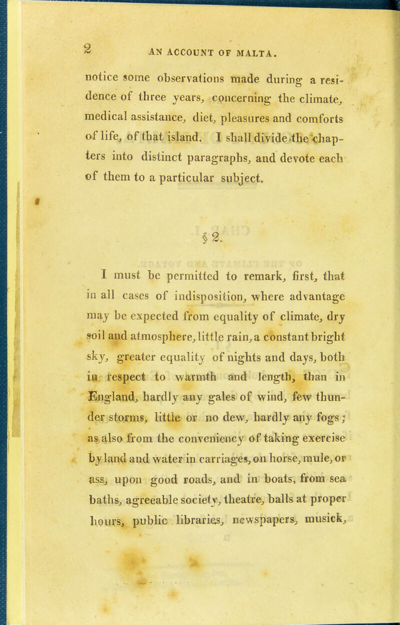 notice some observations made durins: a resi- dence of three years, concerning the climate, medical assistance, diet, pleasures and comforts af life, of that island. I shall divide .the chap- ters into distinct paragraphs, and devote each of them to a particular subject. §2. I must be permitted to remark, first, that in all cases of indisposition, where advantage may be expected from equality of climate, dry soil and atmosphere, little rain, a constant bright sky, greater equality of nights and days, both ia respect to warmth and length, than in England, hardly any gales of wind, few thun- der storms, little or no dew, hardly any fogs; as also from the conveniency of taking exercise by land and water in carriages, on horse, mule, or ass, upon good roads, and in boats, from sea baths, agreeable society, theatre, balls at proper hours, public libraries, newspapers, musick.