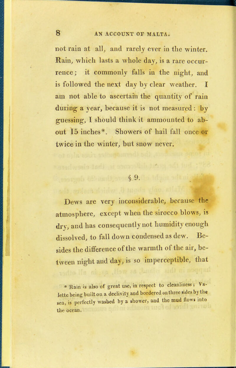 not rain at all^ and rarely ever in the winter. Rain^ which lasts a whole day, is a rare occur- rence; it commonly falls in the night, and is followed the next day by clear weather. I am not able to ascertaih the quantity of rain during a year, because it is not measured: by guessing, I should think it amraounted to ab- out 15 inches*. Showers of hail fall once or twice in the winter, but snow never. Dews are very inconsiderable, because the atmosphere, except when the sirocco blows, is dry, and has consequently not humidity enough dissolved, to fall down condensed as dew. Be- sides the diflference of the warmth of the air, be- tween night and day, is so imperceptible, that * Rain is also of great use, in respect to cleanliness ; Va- lette being built on a declivity and bordered on three sides by th« sea, is perfectly washed by a shower, and the mud flows into the ocean.