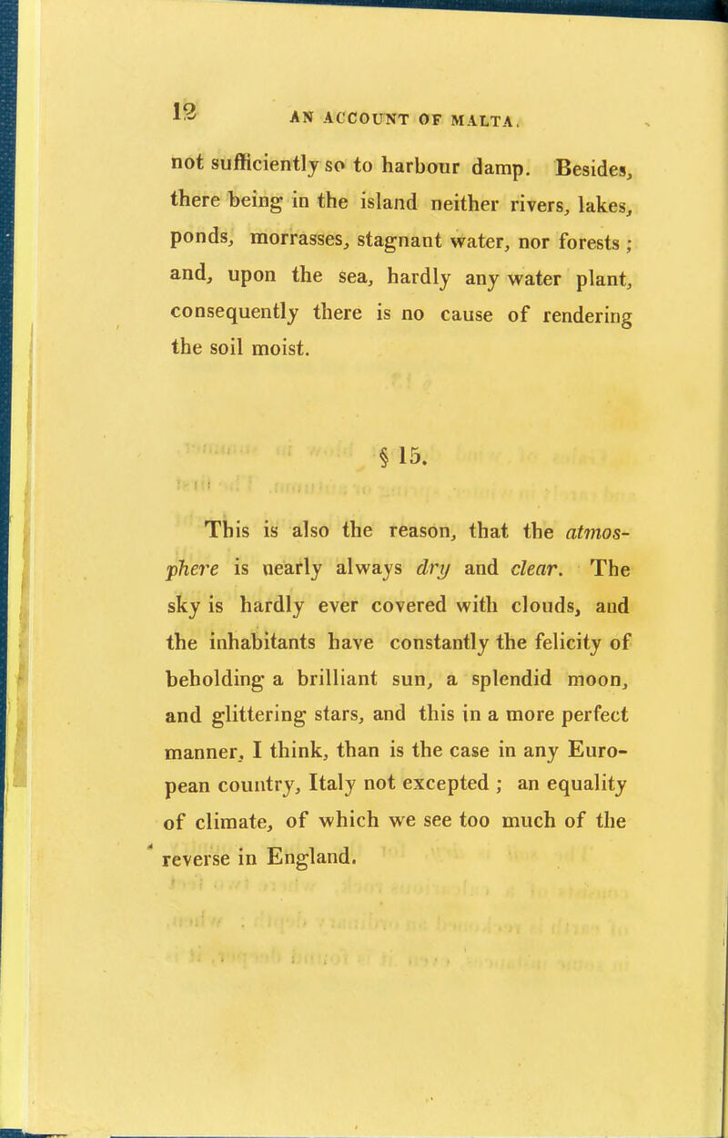 not sufficiently so to harbour damp. Besides, there being in the island neither rivers, lakes, ponds, morrasses, stagnant water, nor forests ; and, upon the sea, hardly any water plant, consequently there is no cause of rendering the soil moist. § 15. This is also the reason, that the atmos- phere is nearly always dri/ and clear. The sky is hardly ever covered with clouds, and the inhabitants have constantly the felicity of beholding a brilliant sun, a splendid moon, and glittering stars, and this in a more perfect manner, I think, than is the case in any Euro- pean country, Italy not excepted ; an equality of climate, of which we see too much of the  reverse in England.