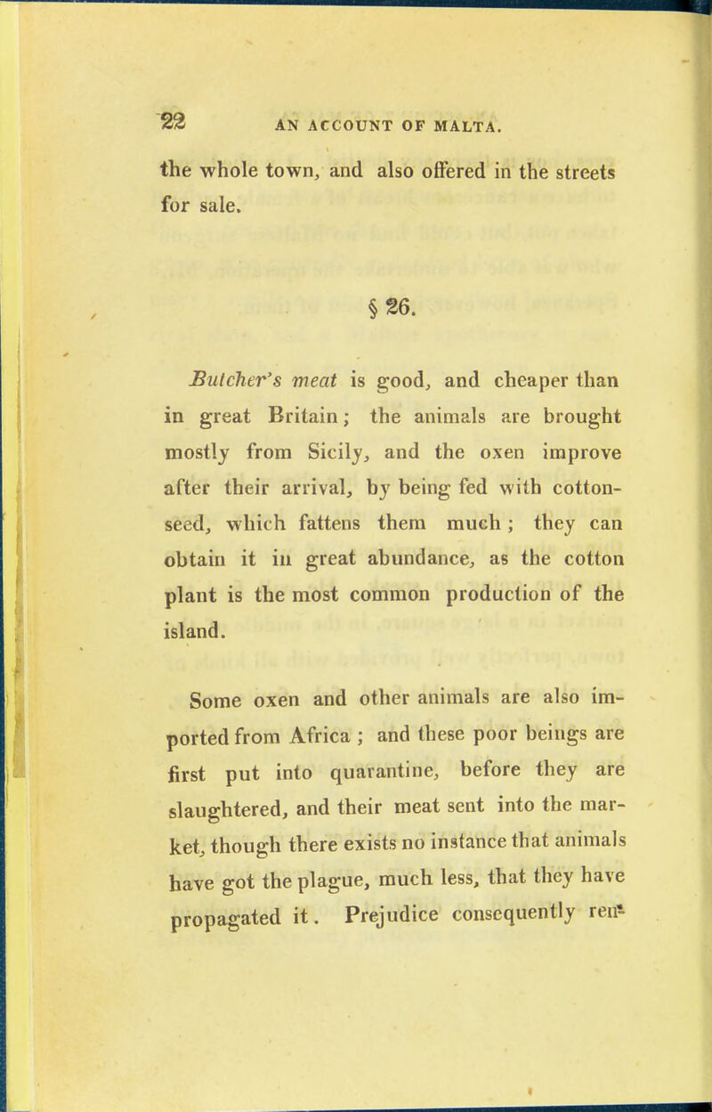 the whole town, and also offered in the streets for sale. §26. Butcher's meat is good, and cheaper than in great Britain; the animals are brought mostly from Sicily, and the oxen improve after their arrival, by being fed with cotton- seed, which fattens them much; they can obtain it iu great abundance, as the cotton plant is the most common production of the island. Some oxen and other animals are also im- ported from Africa ; and these poor beings are first put into quarantine, before they are slaughtered, and their meat sent into the mar- ket, though there exists no instance that animals have got the plague, much less, that they have propagated it. Prejudice consequently rent