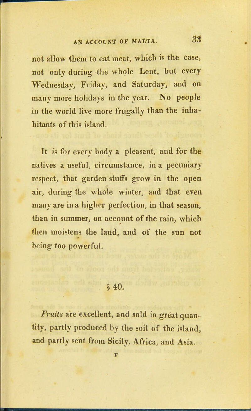 not allow them to eat meat, which is the case, not only during the whole Lent, but every Wednesday, Friday, and Saturday, and on many more holidays in the year. No people in the world live more frugally than the inha* bitants of this island. It is for every body a pleasant, and for the natives a useful, circumstance, in a pecuniary respect, that garden stuffs grow in the open air, during the whole winter, and that even many are in a higher perfection, in that season, than in summer, on account of the rain, which then moistens the land, and of the sun not being too powerful. §40. Fi'uits are excellent, and sold in great quan- tity, partly produced by the soil of the island, and partly sent from Sicily, Africa, and Asia, p