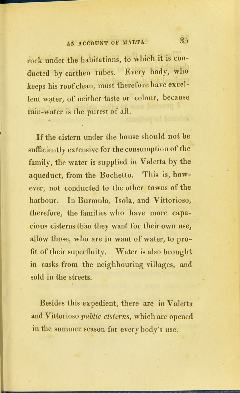 rock under the habitations, to which it is con- ducted by earthen tubes. Every body, who keeps his roof clean, must therefore have excel- lent water, of neither taste or colour, because rain-water is the purest of all. If the cistern under the house should not be sufficiently extensive for the consumption of the family, the water is supplied in Valetta by the aqueduct, from the Bochetto. This is, how- ever, not conducted to the other towns of the harbour. In Burmula, Isola, and Vittorioso, therefore, the families who have more capa- cious cisterns than they want for their own use, allow those, who are in want of water, to pro- fit of their superfluity. Water is also brought in casks from the neighbouring villages, and sold in the streets. Besides this expedient, there are in Valetta and Vittorioso public cisttrns, which are opened in the summer season for every body's use.