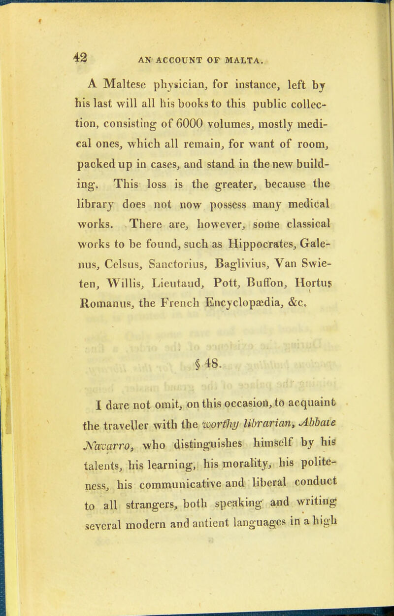 A Maltese physician, for instance, left by his last will all his books to this public collec- tion, consisting of 6000 volumes, mostly medi- cal ones, which all remain, for want of room, packed up in cases, and stand in the new build- ing. This loss is the greater, because the library does not now possess man}' medical works. There are, however, some classical works to be found, such as Hippocrates, Gale- nus, Celsus, Sanctorius, Baglivius, Van Swie- ten, Willis, Lieutaud, Pott, Buffon, Hortu5 Romanus, the French Encyclopasdia, &c. §48. I dare not omit, on this occasion, to acquaint the traveller with the worthy/ librarian, Abbate J^avarro, who distinguishes himself by his talents, his learning, his morality, his polite- ness, his communicative and liberal conduct to all strangers, both speaking and writing several modern and anticnt languages in a high