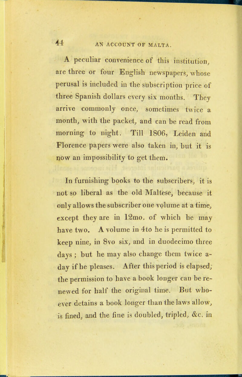 A peculiar convenience of this institution, are three or four English newspapers, whose perusal is included in the subscription price of three Spanish dollars every six months. They arrive commonly once, sometimes twice a monthj with the packet, and can be read from morning to night. Till 1806, Leiden and Florence papers were also taken in, but it is ROW an impossibility to get them. In furnishing books to the subscribers, it is not so liberal as the old Maltese, because it only allows the subscriber one volume at a time, except they are in 12mo. of which he may have two. A volume in 4to he is permitted to keep nine, in 8vo six, and in duodecimo three days ; but he may also change them twice a- day if he pleases. After this period is elapsed, the permission to have a book longer can be re- newed for half the original time. But who- ever detains a book longer than the laws allow, ig fined, and the fine is doubled, tripled, &c. in