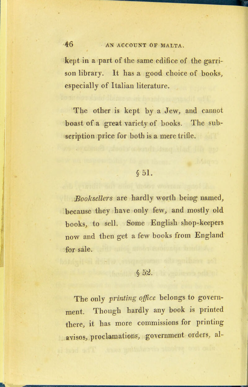 kept in a part of the same edifice of the garri- son library. It has a, good choice of books, especially of Italian literature. The other is kept by a Jew, and cannot boast of a great variety of books. The suh- «cription price for both is a mere trifle. §51. Booksellers are hardly worth being named, 1 because they have only few, and mostly old books, to sell. Some English shop-keepers now and then get a few books from England for sale. §5-2. The only printing office belongs to govern- ment. Though hardly any book is printed there, it has more commissions for printing avisos, proclamations, government orders, al-