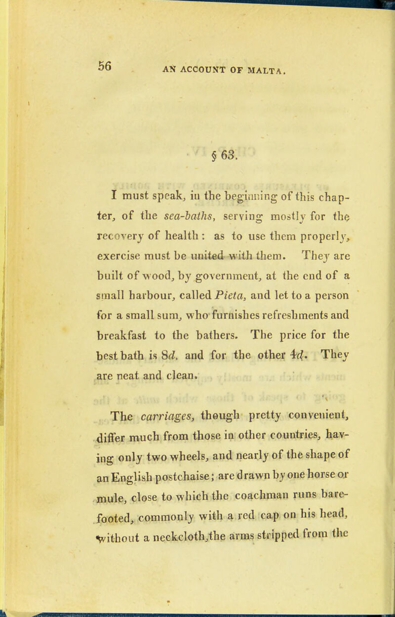 §63. I must speakj iu the beginning of this chap- ter, of the sea-baths, serving mostlj for the recovery of health : as to use them properly, exercise must be united with them. Thej' are built of wood, by government, at the end of a small harbour, caWed Pieta, and let to a person for a small sum, who furnishes refreshments and breakfast to the bathers. The price for the best bath is Sd, and for the other 4fZ. They ,are neat and clean. ^ The carriages, though pretty convenient, diflfer much from those in other countries, hav- ing only two wheels, and nearly of the shape of an English postchaise; are d rawn by one horse or mule, close to which the coachman runs bare- footed, commonly with a red cap on his head, without a neckcloth,the arms stripped from the