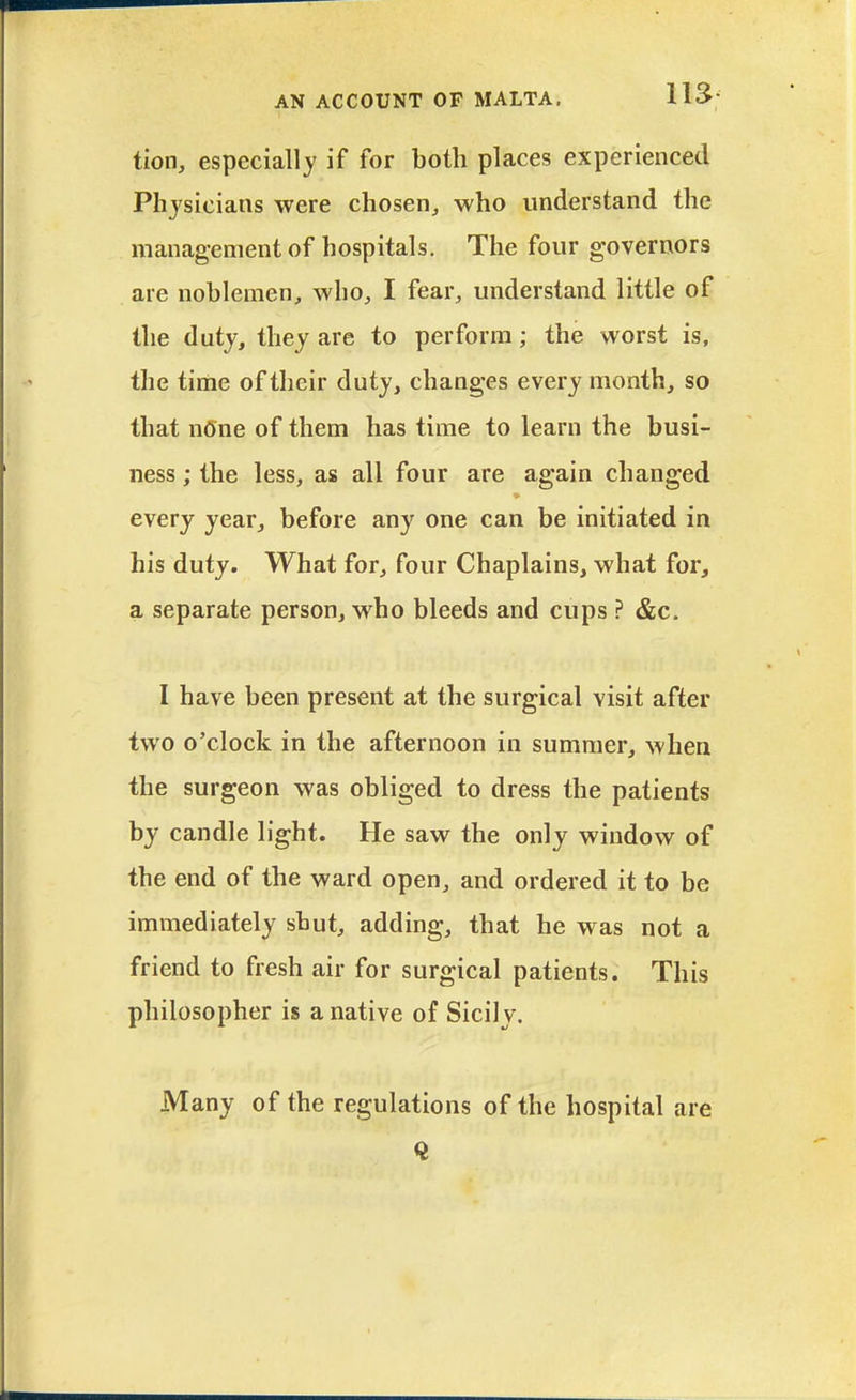 tion, especially if for botli places experienced Physicians were chosen, who understand the management of hospitals. The four governors are noblemen, who, I fear, understand little of the duty, they are to perform; the worst is, the time of their duty, changes every month, so that nOne of them has time to learn the busi- ness ; the less, as all four are again changed every year, before any one can be initiated in his duty. What for, four Chaplains, what for, a separate person, who bleeds and cups ? &c. I have been present at the surgical visit after two o'clock in the afternoon in summer, when the surgeon was obliged to dress the patients by candle light. He saw the only window of the end of the ward open, and ordered it to be immediately shut, adding, that he was not a friend to fresh air for surgical patients. This philosopher is a native of Sicily. Many of the regulations of the hospital are