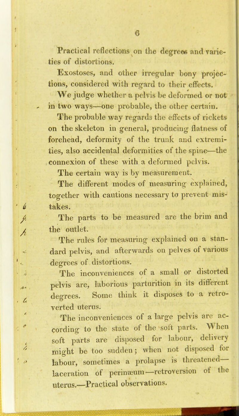 Practical reflections on the degrees and varie- ties of distortions. Exostoses, and other irregular bony projec- tions, considered with regard to their effects. We judge whether a pelvis be deformed or not in two ways—one probable, the other certain. The probable way regards the effects of rickets on the skeleton in general, producing flatness of forehead, deformity of the trunk and extremi- ties, also accidental deformities of the spine—the connexion of these with a deformed pelvis. The certain way is by measurement. The different modes of measuring explained, together with cautions necessary to prevent mis- takes. The parts to be measured are the brim and the outlet. The rules for measuring explained on a stan- dard pelvis, and afterwards on pelves of various degrees of distortions. The inconveniences of a small or distorted pelvis are, laborious parturition in its different degrees. Some think it disposes to a retro- verted uterus. The inconveniences of a large pelvis are ac- cording to the state of the soft parts. When soft parts are disposed for labour, delivery might be too sudden; when not disposed for labour, sometimes a prolapse is threatened- laceration of perinaeum—retroversion of the uterus.—Practical observations.