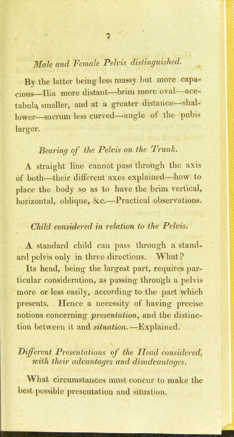 Male and Female Pelvis distinguished. By the latter being- less massy but more capa- cious Ilia more distant—brim more oval—ace- tabula, smaller, and at a greater distance—shal- lower—sacrum less curved—angle of the pubis larger. Bearing of the Pelvis on the Trunk. A straight line cannot pass through the axis of both—their different axes explained—how to place the body so as to have the brim vertical, horizontal, oblique, &c.—Practical observations. Child considered in relation to the Pelvis. A standard child can pass through a stand- ard pelvis only in three directions. What ? Its head, being the largest part, requires par- ticular consideration, as passing through a pelvis more or less easily, according to the part which presents. Hence a necessity of having precise notions concerning presentation, and the distinc- tion between it and situation.—Explained. Different Presentations of the Head considered, with their advantages and disadvantages. What circumstances must concur to make the best possible presentation and situation.