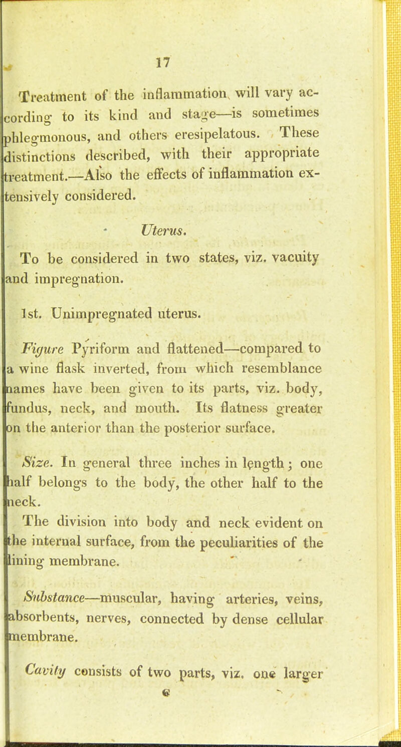 17 Treatment of the inflammation will vary ac- cording' to its kind and stage—is sometimes phlegmonous, and others eresipelatous. These distinctions described, with their appropriate treatment.—Also the effects of inflammation ex- tensively considered. Uterus. To be considered in two states, viz. vacuity and impregnation. 1st. Unimpregnated uterus. Figure Pyriform and flattened—compared to a wine flask inverted, from which resemblance names have been given to its parts, viz. body, fundus, neck, and mouth. Its flatness greater on the anterior than the posterior surface. Size. In general three inches in length; one half belongs to the body, the other half to the neck. The division into body and neck evident on the internal surface, from the peculiarities of the lining membrane. Substance—muscular, having arteries, veins, absorbents, nerves, connected by dense cellular membrane. Cavity consists of two parts, viz. one larger c