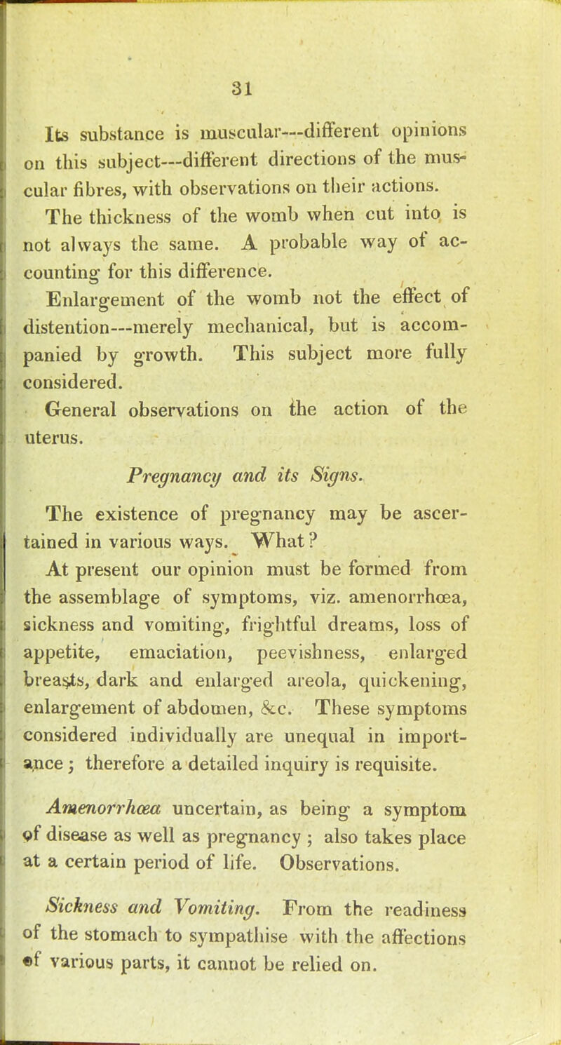 Its substance is muscular—different opinions on this subject—different directions of the mus- cular fibres, with observations on their actions. The thickness of the womb when cut into is not always the same. A probable way of ac- counting for this difference. Enlargement of the womb not the effect of distention—merely mechanical, but is accom- panied by growth. This subject more fully considered. General observations on the action of the uterus. Pregnancy and its Signs. The existence of pregnancy may be ascer- tained in various ways. What ? At present our opinion must be formed from the assemblage of symptoms, viz. amenorrhcea, sickness and vomiting, frightful dreams, loss of appetite, emaciation, peevishness, enlarged breasts, dark and enlarged areola, quickening, enlargement of abdomen, &c. These symptoms considered individually are unequal in import- ance ; therefore a detailed inquiry is requisite. Amenorrhcea uncertain, as being a symptom of disease as well as pregnancy ; also takes place at a certain period of life. Observations. Sickness and Vomiting. From the readiness of the stomach to sympathise with the affections ef various parts, it cannot be relied on.