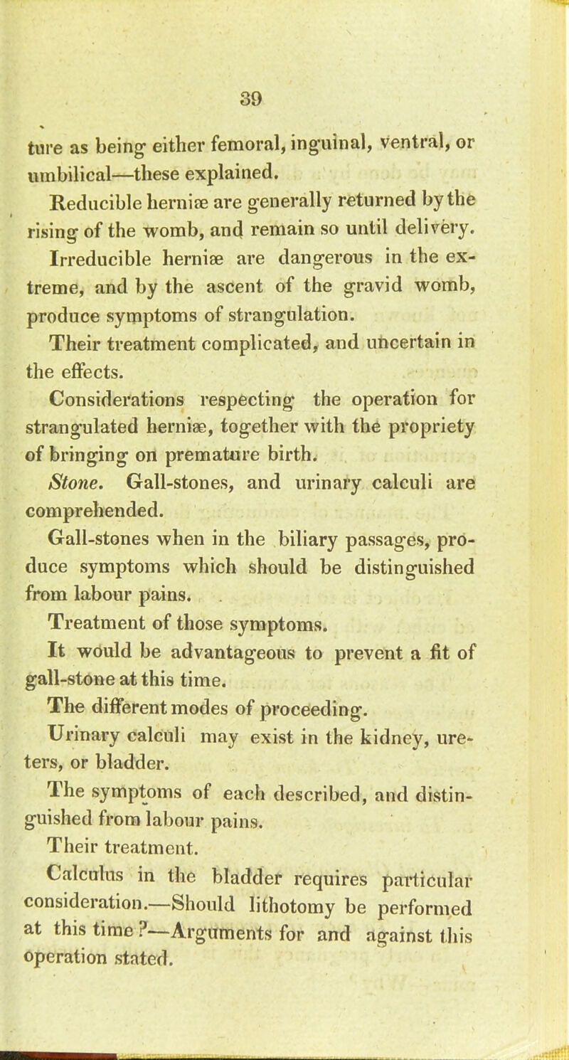 ture as being either femoral, inguinal, ventral, or umbilical—these explained. Reducible hernia; are generally returned by the rising of the womb, and remain so until delivery. Irreducible herniae are dangerous in the ex- treme, and by the ascent of the gravid womb, produce symptoms of strangulation. Their treatment complicated, and uncertain in the effects. Considerations respecting- the operation for strangulated hernia?, together with the propriety of bringing- on premature birth. Stone. Gall-stones, and urinary calculi are comprehended. Gall-stones when in the biliary passages, pro- duce symptoms which should be distinguished from labour pains. Treatment of those symptoms. It would be advantageous to prevent a fit of gall-stone at this time. The different modes of proceeding-. U rinary calculi may exist in the kidney, ure- ters, or bladder. The symptoms of each described, and distin- guished from labour pains. Their treatment. Calculus in the bladder requires particular consideration.—Should lithotomy be performed at this time ?—Arguments for and against this operation stated.