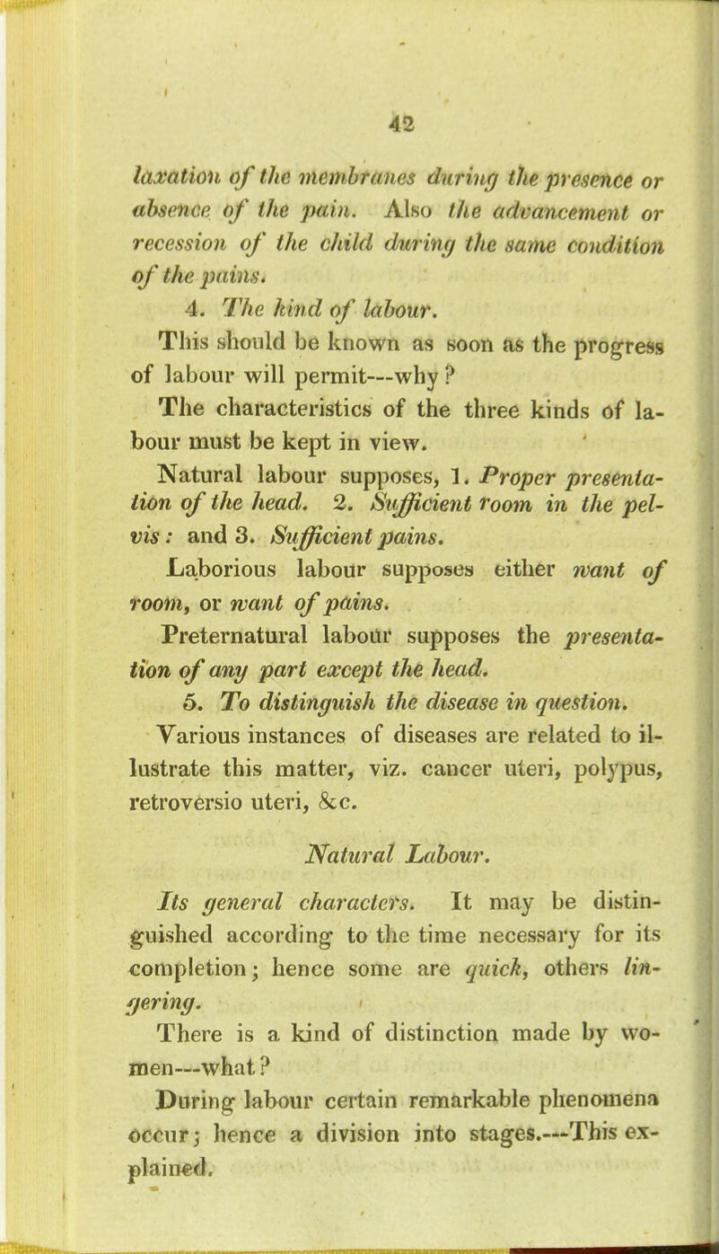 taxation of the membranes during the presence or absence of the pain. Also the advancement or recession of the child during the same condition of the pains. 4. The kind of labour. This should be known as soon as the progress of labour will permit—why ? The characteristics of the three kinds of la- bour must be kept in view. Natural labour supposes, 1. Proper presenta- tion of the head. 2. Sufficient room in the pel- vis : and 3. Sufficient pains. Laborious labour supposes either want of room, or want of pains. Preternatural labour supposes the presenta- tion of any part except the head. 5. To distinguish the disease in question. Various instances of diseases are related to il- lustrate this matter, viz. cancer uteri, polypus, retroversio uteri, &c. Natural Labour. Its general characters. It may be distin- guished according- to the time necessary for its completion; hence some are quick, others lin- gering. There is a kind of distinction made by wo- men—what ? During labour certain remarkable phenomena occur 3 hence a division into stages.—This ex- plained.