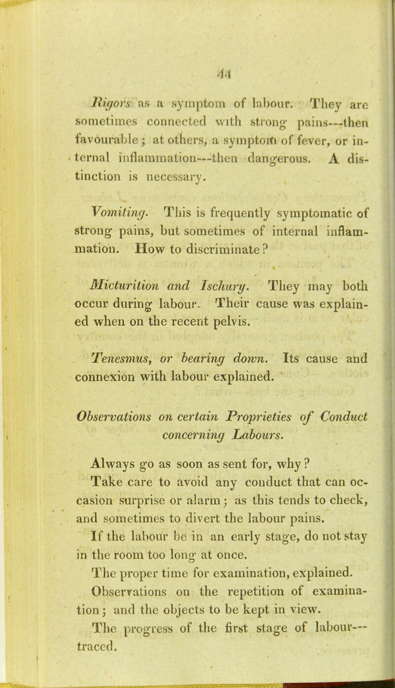 41 lligors as a symptom of labour. They arc sometimes connected with strong pains—then favourable ; at others, a symptom of fever, or in- ternal inflammation—then dangerous. A dis- tinction is necessary. Vomiting. This is frequently symptomatic of strong pains, but sometimes of internal inflam- mation. How to discriminate? Micturition and Ischury. They may both occur during labour- Their cause was explain- ed when on the recent pelvis. Tenesmus, or bearing down. Its cause and connexion with labour explained. v Observations on certain Proprieties of Conduct concerning Labours. Always go as soon as sent for, why ? Take care to avoid any conduct that can oc- casion surprise or alarm; as this tends to check, and sometimes to divert the labour pains. If the labour be in an early stage, do not stay in the room too long at once. The proper time for examination, explained. Observations on the repetition of examina- tion ; and the objects to be kept in view. The progress of the first stage of labour- traced.