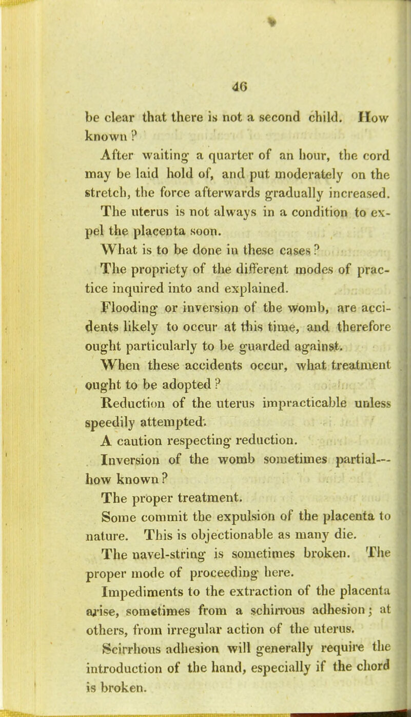 be clear that there is not a second child, ilow known ? After waiting a quarter of an hour, the cord may be laid hold of, and put moderately on the stretch, the force afterwards gradually increased. The uterus is not always in a condition to ex- pel the placenta soon. What is to be done in these cases ? The propriety of the different modes of prac- tice inquired into and explained. Flooding or inversion of the womb, are acci- dents likely to occur at this time, and therefore ought particularly to be guarded against. When these accidents occur, what treatment ought to be adopted ? Reduction of the uterus impracticable unless speedily attempted'. A caution respecting reduction. Inversion of the womb sometimes partial— how known ? The proper treatment. Some commit the expulsion of the placenta to nature. This is objectionable as many die. The navel-string is sometimes broken. The proper mode of proceeding' here. Impediments to the extraction of the placenta wise, sometimes from a schirrous adhesion j at others, from irregular action of the uterus. Scirrhous adhesion will generally require the introduction of the hand, especially if the chord is broken.