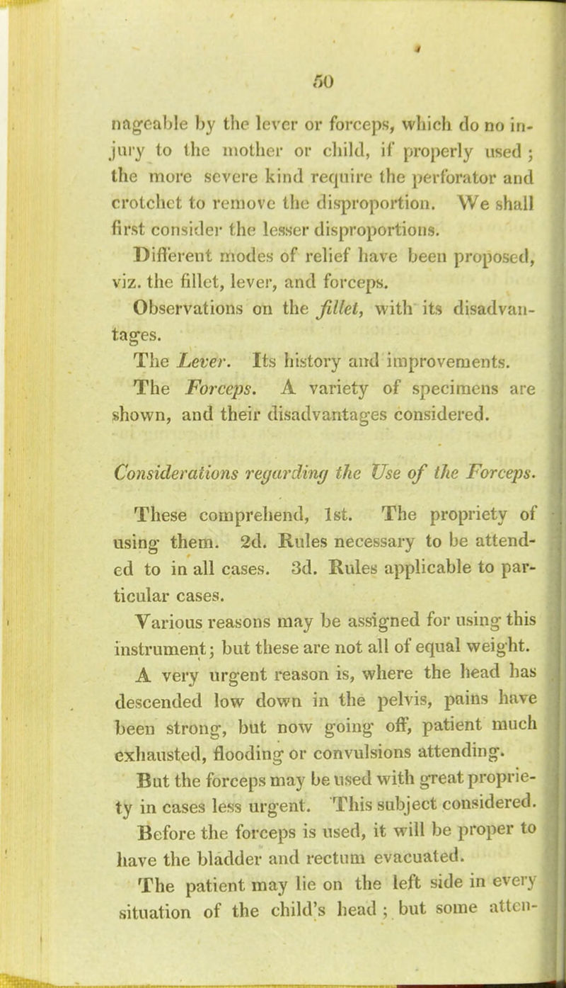 (SO nageable by the lever or forceps, which do no in- jury to the mother or child, if properly used ; the more severe kind require the perforator and crotchet to remove the disproportion. We shall first consider the lesser disproportions. Different modes of relief have been proposed, viz. the fillet, lever, and forceps. Observations on the fillet, with its disadvan- tages. The Lever. Its history and improvements. The Forceps. A variety of specimens are shown, and their disadvantages considered. Considerations regarding the Use of the Forceps. These comprehend, 1st. The propriety of using them. 2d. Rules necessary to be attend- ed to in all cases. 3d. Rules applicable to par- ticular cases. Various reasons may be assigned for using this instrument; but these are not all of equal weight. A very urgent reason is, where the head has descended low down in the pelvis, pains have been strong, but now going off, patient much exhausted, flooding or convulsions attending. Bat the forceps may be used with great proprie- ty in cases less urgent. This subject considered. Before the forceps is used, it will be proper to have the bladder and rectum evacuated. The patient may lie on the left side in every situation of the child's head ; but some atten-