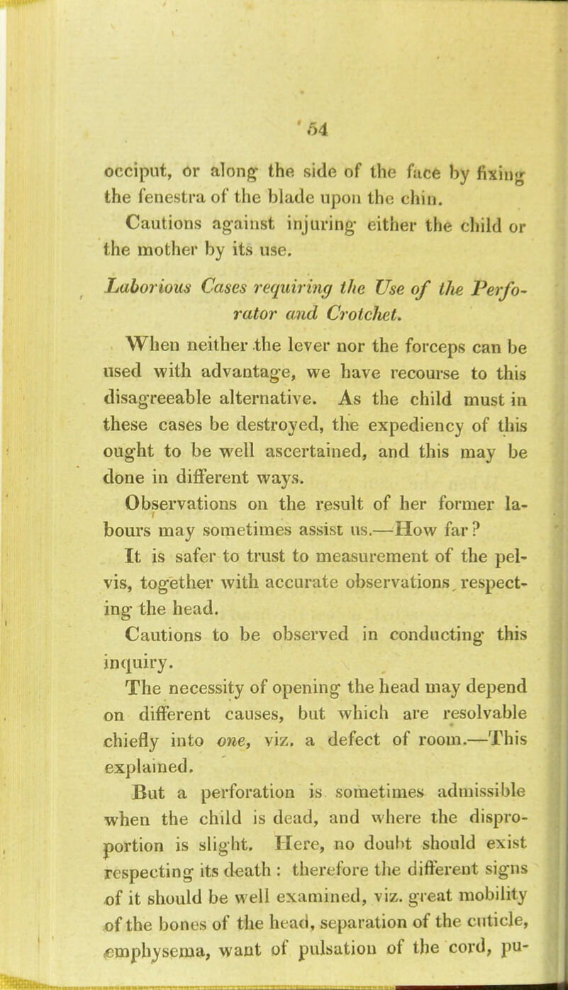 occiput, or along- the side of the face by fixing the fenestra of the blade upon the chin. Cautions against injuring- either the child or the mother by its use. Laborious Cases requiring the Use of tlie Perfo- rator and CrotcJiet. When neither the lever nor the forceps can be used with advantage, we have recourse to this disagreeable alternative. As the child must in these cases be destroyed, the expediency of this ought to be well ascertained, and this may be done in different ways. Observations on the result of her former la- bours may sometimes assist us.—How far? It is safer to trust to measurement of the pel- vis, together with accurate observations respect- ing the head. Cautions to be observed in conducting this inquiry. The necessity of opening the head may depend on different causes, but which are resolvable chiefly into one, viz. a defect of room.—This explained. But a perforation is sometimes admissible when the child is dead, and where the dispro- portion is slight. Here, no doubt should exist respecting its death : therefore the different signs of it should be well examined, viz. great mobility of the bones of the head, separation of the cuticle, emphysema, want of pulsation of the cord, pu-