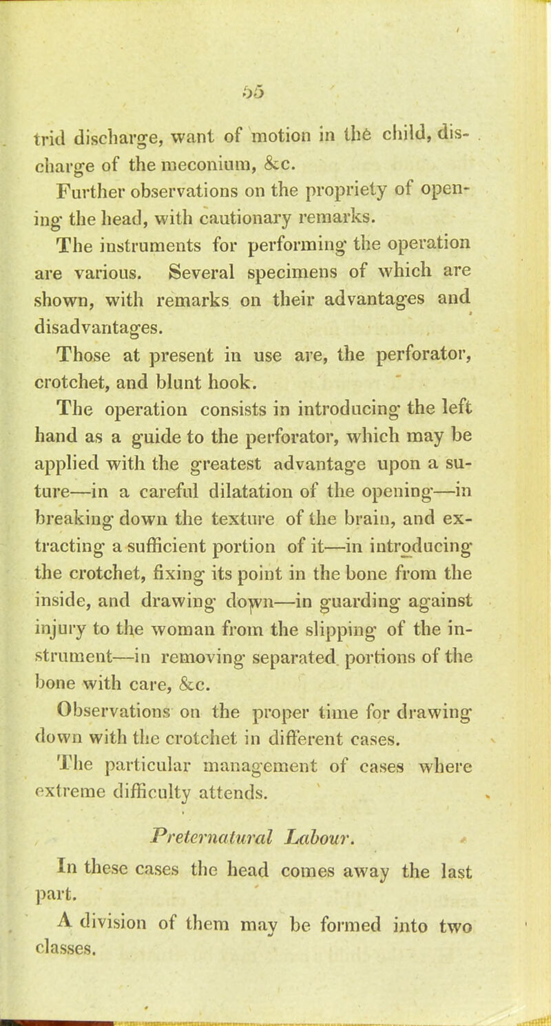 h5 tricl discharge, want of motion in the child, dis- charge of the meconium, &c. Further observations on the propriety of open- ing the head, with cautionary remarks. The instruments for performing the operation are various. Several specimens of which are shown, with remarks on their advantages and disadvantages. Those at present in use are, the perforator, crotchet, and blunt hook. The operation consists in introducing the left hand as a guide to the perforator, which may be applied with the greatest advantage upon a su- ture—in a careful dilatation of the opening—in breaking down the texture of the brain, and ex- tracting a sufficient portion of it—in introducing the crotchet, fixing its point in the bone from the inside, and drawing down—in guarding against injury to the woman from the slipping of the in- strument—in removing separated portions of the bone with care, &c. Observations on the proper time for drawing down with the crotchet in different cases. The particular management of cases where extreme difficulty attends. Preternatural Labour. In these cases the head comes away the last part. A division of them may be formed into two classes.