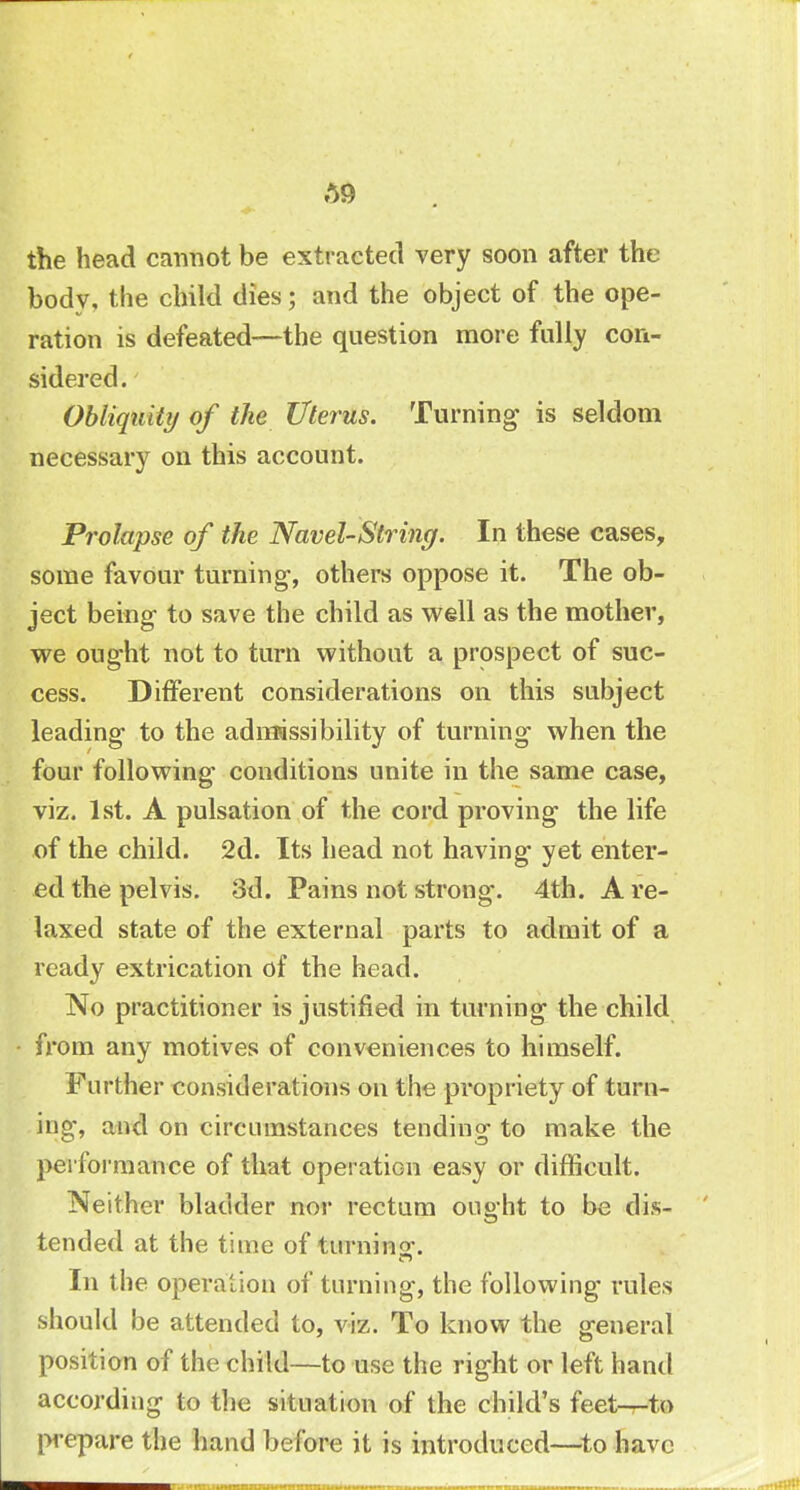 A9 the head cannot be extracted very soon after the body, the child dies; and the object of the ope- ration is defeated—the question more fully con- sidered. Obliquity of the Uterus. Turning is seldom necessary on this account. Prolapse of the Navel-String. In these cases, some favour turning-, others oppose it. The ob- ject being to save the child as well as the mother, we ought not to turn without a prospect of suc- cess. Different considerations on this subject leading to the admissibility of turning when the four following conditions unite in the same case, viz. 1st. A pulsation of the cord proving the life of the child. 2d. Its head not having yet enter- ed the pelvis. 3d. Pains not strong. 4th. A re- laxed state of the external parts to admit of a ready extrication of the head. No practitioner is justified in turning the child from any motives of conveniences to himself. Further considerations on the propriety of turn- ing, and on circumstances tending to make the performance of that operation easy or difficult. Neither bladder nor rectum ought to be dis- tended at the time of turninor. In the operation of turning, the following rules should be attended to, viz. To know the general position of the child—to use the right or left hand according to the situation of the child's feet—to prepare the hand before it is introduced—to have