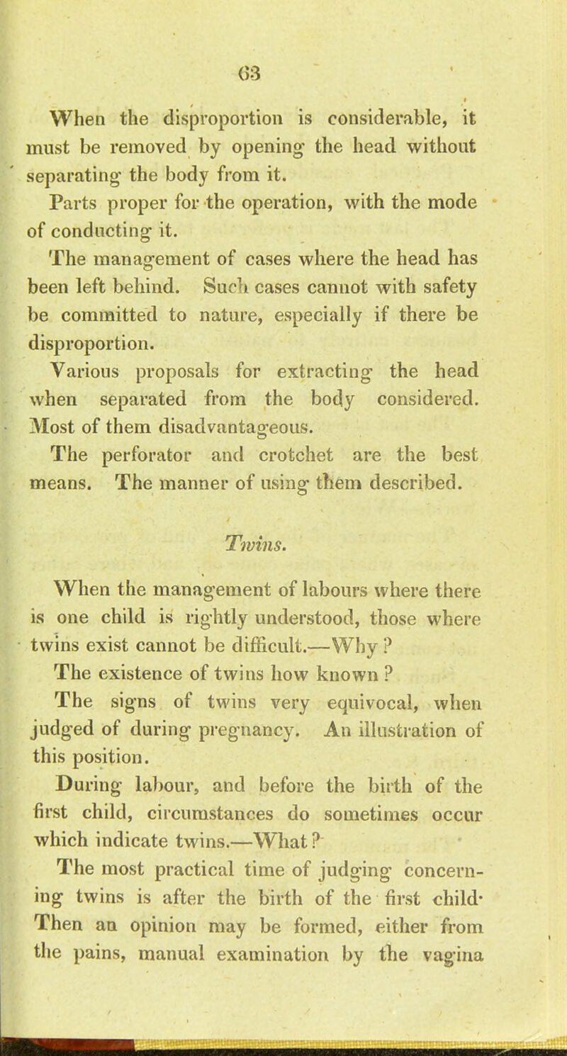 (53 When the disproportion is considerable, it must be removed by opening the head without separating the body from it. Parts proper for the operation, with the mode of conducting it. The management of cases where the head has been left behind. Such cases cannot with safety be committed to nature, especially if there be disproportion. Various proposals for extracting the head when separated from the body considered. Most of them disadvantageous. The perforator and crotchet are the best means. The manner of using them described. Twins. When the management of labours where there is one child is rightly understood, those where twins exist cannot be difficult.—Why ? The existence of twins how known ? The signs of twins very equivocal, when judged of during pregnancy. An illustration of this position. During labour, and before the birth of the first child, circumstances do sometimes occur which indicate twins.—What ? The most practical time of judging concern- ing twins is after the birth of the first child- Then an opinion may be formed, either from the pains, manual examination by the vagina